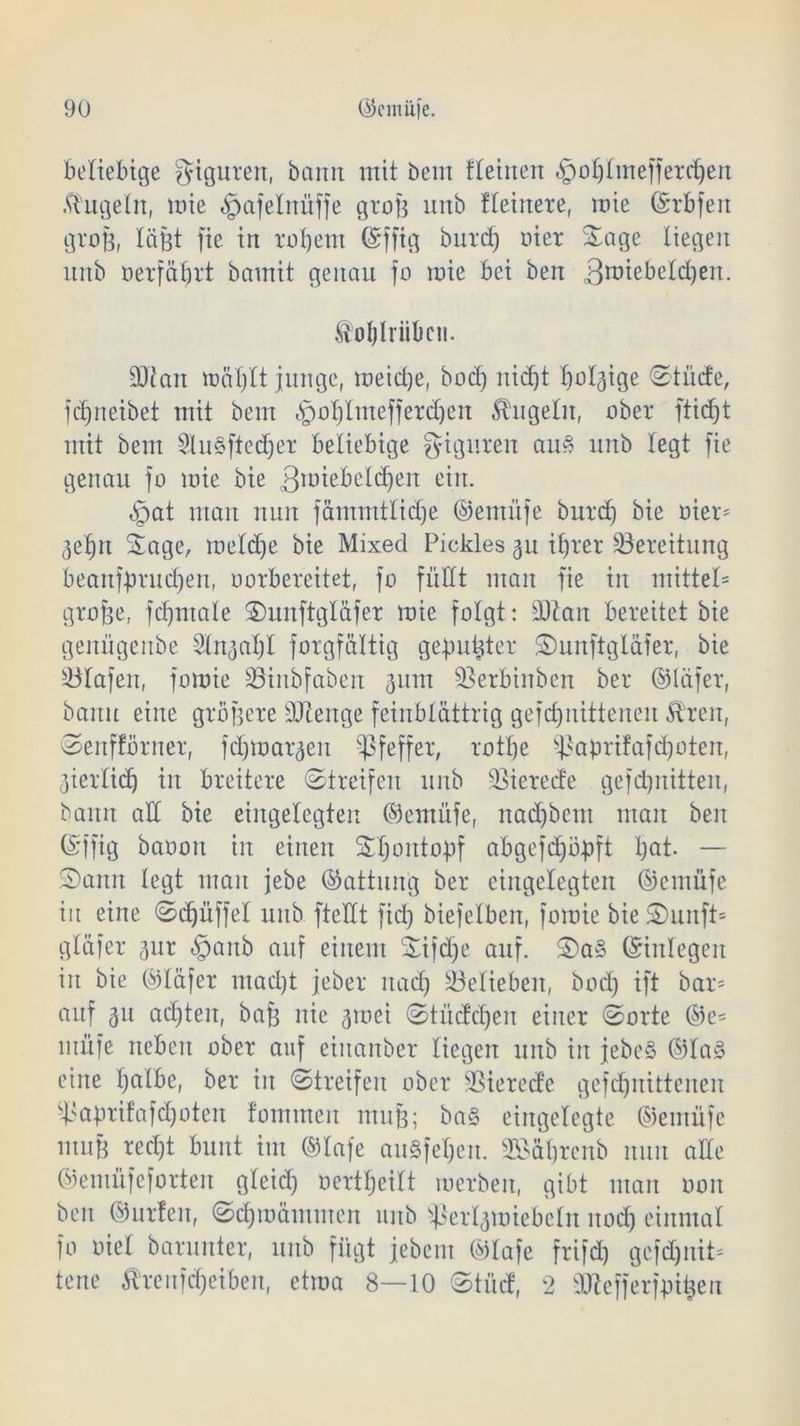 beliebige giguren, bann mit öem tteinen §of)Imefferdjen kugeln, mie ^afelnüffe grof? unb ffeinere, mie ©rbfen groß, läfet fie in rot) ent ©fftg burd) eiet Sage liegen unb »erführt bamit genau fo mie bei ben 3tüiebetd)en. ftotjlrübcn. SDtan mäljlt junge, meiere, bod) nid)t baldige Stüde, fcf)neibet mit bem §oI)Imefjerd)en kugeln, ober ftidjt mit bem 3lu§ftedjer beliebige Figuren auS unb legt fie genau fo mie bie 3lü^e^e^c^er,: e^n- ^at man nun fämmtlidje ©emüfe burd) bie oier* 3ef)n Sage, meld)e bie Mixed Pickles 3U ifjrcr Bereitung beanf-prudjen, oorbereitet, fo füllt man fie in mittel* gro&e, fdjmale Suuftgläfer mie folgt: ddan bereitet bie genügeube Stn^at)! forgfältig gebubter Sunftglafer, bie Olafen, fomie Söinbfaben 311m üßerbinben bei* ©läfer, bann eine größere ÜJtenge feinblättrig gefdjnitteneu £h*en, Senfförner, fd)mai*3en Pfeffer, rotfje ^abrifafd^oten, ^ierlicf) in breitere Streifen unb berede gefdjnitten, bann ad bie eingelegten ©emüfe, nad)bem man ben (Sffig baoou in einen SI)ontobf abgejd)öbft bat. — Sann legt man jebe (Gattung bei* eingelegten ©emüfe in eine Sdjüffel unb ftedt fid) biefelben, fomie bie Sunfi* gldfer 3itr §anb auf einem Sijdje auf. ©inlegen in bie ©läfer mad)t jeber nadj belieben, bod) ift bar* auf 31t achten, baB nie 3mei Stüddjen einer Sorte @e= müfe neben ober auf eiitanber liegen unb in jebeS ©Ia§ eine fjafbe, bei* in Streifen ober SSierede gefebnittenen d>abrifafd)oten fommert muB; ba§ eingelegte ©emüfe muB red)t bunt im ©laje au§fet)en. Sßäljrenb nun ade ©emüfeforten gleid) oerttjeilt roerben, gibt man 0011 ben ©urfeu, Sdjmämmen unb ^ei^miebetu nod) einmal fo oiet barunter, uitb fügt jebent ©lafe frifd) gcfdjnit* tene Streufdjeiben, etma 8—10 Stüd, 2 ddefferfpitjen