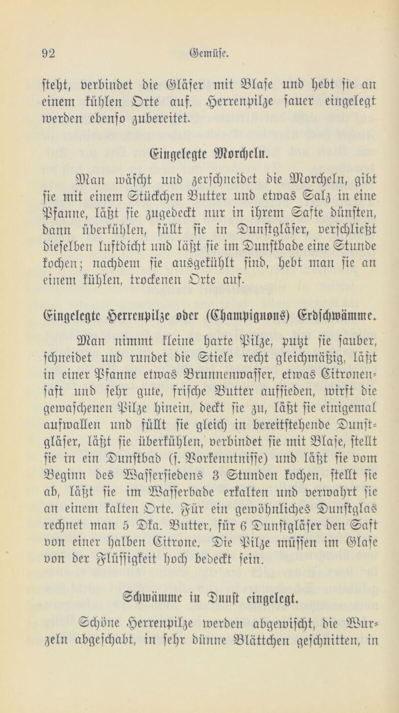 fteljt, Derbinbet bie ©läfcr mit 23Iafe unb tjebt fie an einem füllen Orte auf. ^errertß^e fauer eingelegt merben ebenfo 3ubercitet. Eingelegte 9J?ord)dit. SOcan loäfdjt unb 3erfdjncibet bie äftordjcln, gibt fie mit einem ©tücfdjcn 33utter nnb etma§ ©al3 in eine Pfanne, läßt fie 3ugebecft nur in iljrem ©afte bünften, bann Überfüllen, füllt fie in Ounftgläfer, oerfdüießt biefelbert luftbtdjt nnb läßt fie im Ounftbabe eine ©tunbe fodjeit; nadjbent fie au£gefül)It finb, Ijebt man fie an einem füllen, trocfenen Orte auf. Eingelegte ^errcttßiljc ober (EbamßigitonS) Eröfdjtoänune. 9Kan nimmt fleine barte ^il^e, puijt fie fauber, fdjneibet unb runbet bie ©fiele recht gleichmäßig, läßt in einer Pfanne etma§ 33runnenmaffer, etma§ Zitronen* faft unb fefjr gute, frifdje Butter auffieben, mirft bie gemafd)enen ^ßil^e hinein, beeft fie 311, läßt fie einigemal aufmallen unb füllt fie gleid) in bereitftebenbe ©unft= gläfer, läßt fie überfüllen, Derbinbet fie mit 23Iafe, ftettt fie in ein ©unftbab (f. ÜBorfemttniffe) nnb läßt fie Dom ^Beginn be§ 2öafferfieben§ 3 ©tunben fodjen, ftcHt fie ab, läßt fie im SBafferbabe erfalten unb Dermahrt fie an einem falten Orte, gür ein gewöhnliches OunftglaS red)net man 5 ©fa. SButter, für 6 ©uitftglafer ben ©aft ooit einer halben Eitrone. Oie sß>il3e müffen im ©lafe Don ber glüffigfeit Ijod) bebeeft fein. ©djtimntmc iit Omi ft eingelegt. ©djöne igerrenbilse merben abgemifdjt, bie 2öur* 3eln abgefdjabt, in fef)r biiitne SBlättdjen gefdjjnitten, in