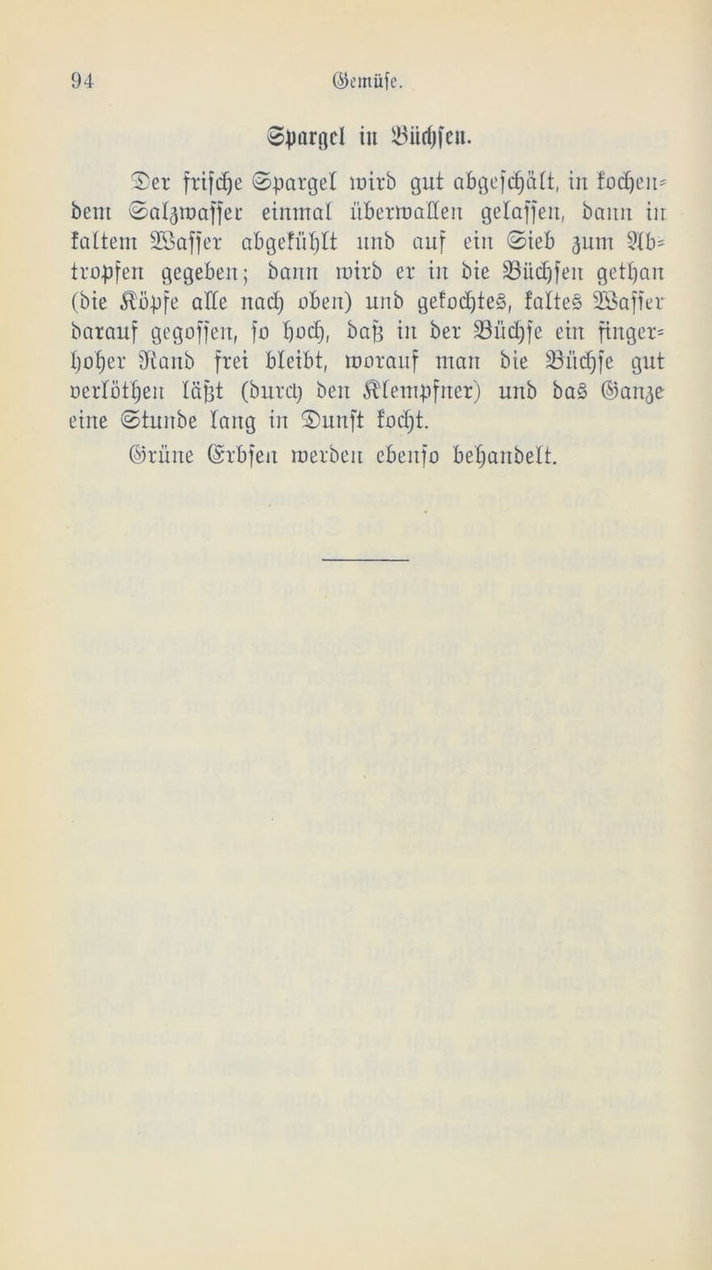 Sjmrgcl in 23ürijfen. 2)et ftifdje ©patgel luirb gut abgefdjätt, in fodjeu* beut ©aljtt) affet einmal üBermaHeit gelaffen, bann in faltem Sßaffer abgefütjlt unb auf ein @ieb ^um 2tb= troffen gegeben; bann roirb et in bie SBücf)feit getrau (bie Äb-pfe alle nadj oben) unb gefod)te§, fallet SBaffer batanf gegoffen, fo bod), bafj in bet 33üd;fe ein finget* I;of)et Üiaitb ftei bleibt, rootauf man bie 33M)fe gut nerlöttjen läjjt (bntü) beit ^fempfner) unb ba§ ©an<je eine ©tunbe lang in S)unft todjt. ©tüne ©tbjen metbeit ebenfo betjanbett.