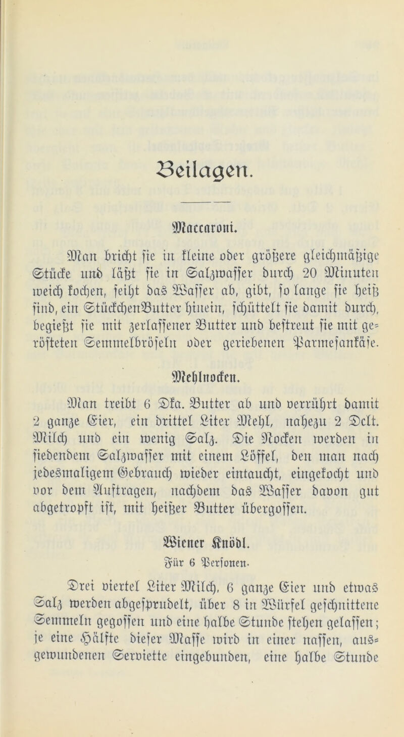 Beilagen. SJlaccaroni. SDlan brid)t fie in Heine über größere gleichmäßige ©tüde nnb läßt fie in ©algroaffer burdj 20 Minuten ineicf) fodjen, feiljt ba§ SGBaffer ab, gibt, fo lange fie heiß finb, ein ©tüdchenSutter hinein, fdjnttelt fie bamit burch, begießt fie mit gerlaffener Satter nnb beftrent fie mit ge= röfteten ©emtnelbröfelit ober geriebenen Sßarmefanfäfe. fJJJcldnocfcn. 30t an treibt 6 $)!a. Satter ab nnb oerrührt bamit 2 gange @ier, ein brittel Siter Stehl, nahezu 2 S)clt. Stilcf) nnb ein menig ©atg. S)ie lodert raerben in fiebenbem ©algmaffer mit einem Söffet, beit man nad) febeSmaligem ©ebrand) mieber eintaudjt, eingefodjt nnb üor bem Slnfiragen, nachbem ba§ SÖaffer baoon gut abgetropft ift, mit h^tßer 33ntter übergoffeit. Sicitcr $nöbl. £yiir 6 ^Serfotteit- S)rei üiertel Siter 90tilch, 6 gange ©icr nnb etwas '^alg werben abgefßrnbelt, über 8 in SMirfel gefcf)nittene Semmeln gegoffett nnb eine halbe ©taube fteljen gelaffen; ie eine §älfte biefer Staffe mirb in einer naffen, aus* gerouitbenen ©erüiette eingebuitbett, eine halbe ©tunbe