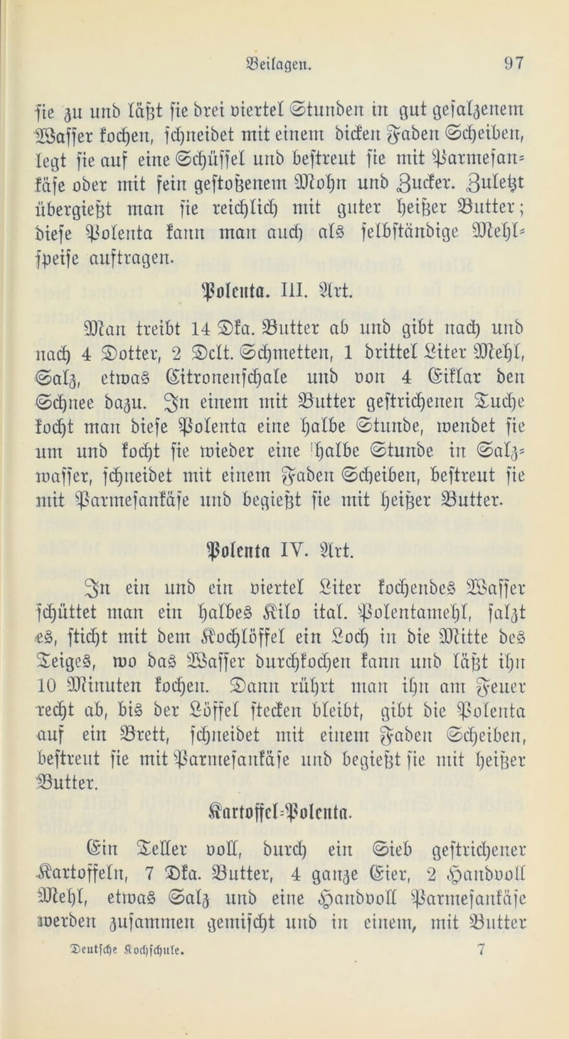 fie ju unb läßt fte brei oiertet ©tunben in gut geladenem 23affer foc^eit, fdjneibet mit einem bieten gaben «Scheiben, legt fie auf eine ©d)üffet unb beftreut fie mit $)3armefan= fäfe ober mit fein geftoßenem 9ttot)n unb gucfer. Butetjt über gießt man fie reidjlid) mit guter Reißer 23 utt er; biefe Sßolenta fattn mau aucf) at3 fetbftönbige äftetjt* fpeife auftragen. folenta- III. Strt. äftan treibt 14 ©fa. 23utter ab unb gibt uad) unb nad) 4 dotier, 2 ©clt. ©djmetten, 1 brittel Siter 3Jtet)t, ©ata, etroa§ ©itronenfcfjale unb oon 4 ©iftar ben ©djnee bagu. 3n hinein mit SButter geftridjenen ©ud)e foc^t man biefe Sßotenta eine £;atbe ©tuitbe, menbet fie um unb fodjt fie mieber eine rt)atbe ©tunbe in ©atas maffer, fdjneibet mit einem gaben ©djeiben, beftreut fie mit Sßarmefanf&fe unb begießt fie mit fjeißer 23utter. Polenta IY. SCrt. 3n ein unb ein oiertet Siter fodjenbe§ Söaffer fd)üttet man ein t)atbe§ ^ilo itat. sßotentamet)t, fatat *8, fti(f)t mit bem Kodjtöffet ein Sod) in bie dritte be§ ©eige§, mo ba§ SGÖaffer burd)lod)en fann unb läßt iX;11 10 Minuten !od)en. ©anu rütjrt man i£;n am geuer redjt ab, big ber Söffet fteden bleibt, gibt bie Polenta auf ein 23rett, fdjneibet mit einem gaben ©djetben, beftreut fie mit Sßarmefanf&fe unb begießt fie mit fyeißer 23utter. förtoffd^olcnta. ©in ©etter oott, burd) ein ©ieb geftridjener Kartoffeln, 7 ©fa. 23utter, 4 gau^e ©ier, 2 .'panbooit 9Jtet)t, etma§ ©ata unb eine ^anbooft $ßarmefaitfäje merbeu aufammen gemifdjt unb in einem, mit 23utter ®cutfd)e fiodjfdjule. 7