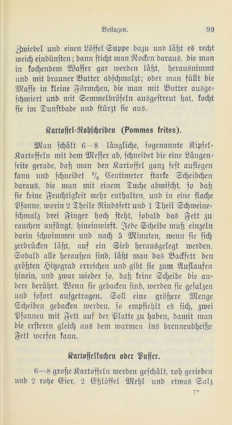 ^raiebel unb einen Söffe! ©up.pe ba3u unb läßt e§ ret±)t meid) einbünften; baitit ftidjt inan dtodert barau§, bie man in fodjenbem döaffer gar toerben läßt, ^erau§ntntmt unb mit brauner Butter ab jdjmalgt; ober man fußt bie OJiaffe irt fletite ^örtndjen, bie man mit dritter au3ge= furniert unb mit ©emmelbröfeln auSgeftreut hat, focf)t fie im ©unftbabe unb ftürgt fie au§. Kartofjel^Jtobldjciben (Pommes frites). SOtan fdf)ä£t 6-8 länglidje, fogenannte Gipfel* Kartoffeln mit bem SOteffer ab, fdjneibet bie eine Sängen* feite gerabe, baß man bert Kartoffel gang feft auftegen fann unb fdjneibet V2 (Zentimeter ftarfe ©cljeibchen barau§, bie man mit einem Sucffe abtoifdjt, fo baß fie teine $eud)tigfeit mehr enthalten, unb in eine flacfje Pfanne, toorin 2 Sßjeile 9ttnb§fett unb 1 %fyil ©d)toeine= fdjmalg brei Ringer f)od) fteljt, fob alb ba§ fjett gu rauchen anfängt, ^ineimoirft. 3>ebe ©djetbe muß einzeln barin fdjtoimmen unb nad) 5 Btinuten, menu fie fid) gerbrüden läßt, auf ein ©ieb ^erauägelegt toerben. ©obalb aße Veräußert finb, läßt man ba§ Badfett beit größten §tßegrab erreichen unb gibt fie gunt Sluflaufen hinein, unb gtoar mieber fo, baß feine ©djeibe bie am bere berührt. sdSeittt fie gebaden finb, toerben fie gefalgeit unb fofort aufgetragen, ©oß eine größere ßßeitge ©cheibeit gebaden toerben, fo empfiehlt e§ fid), gtoei Pfannen mit fjett auf ber Platte gu hoben, bantit man bie erfteren gleid) au§ bem roarmeit in§ brennenbheiße $ett merfen fann. Kartojfclfwhcn ober ^ufjcr. 6—8 große Kartoffeln toerben gefd)ält, rot) gerieben unb 2 rohe (Zier, 2 (Zßlöffel ©fehl unb ettoa§ ©alg