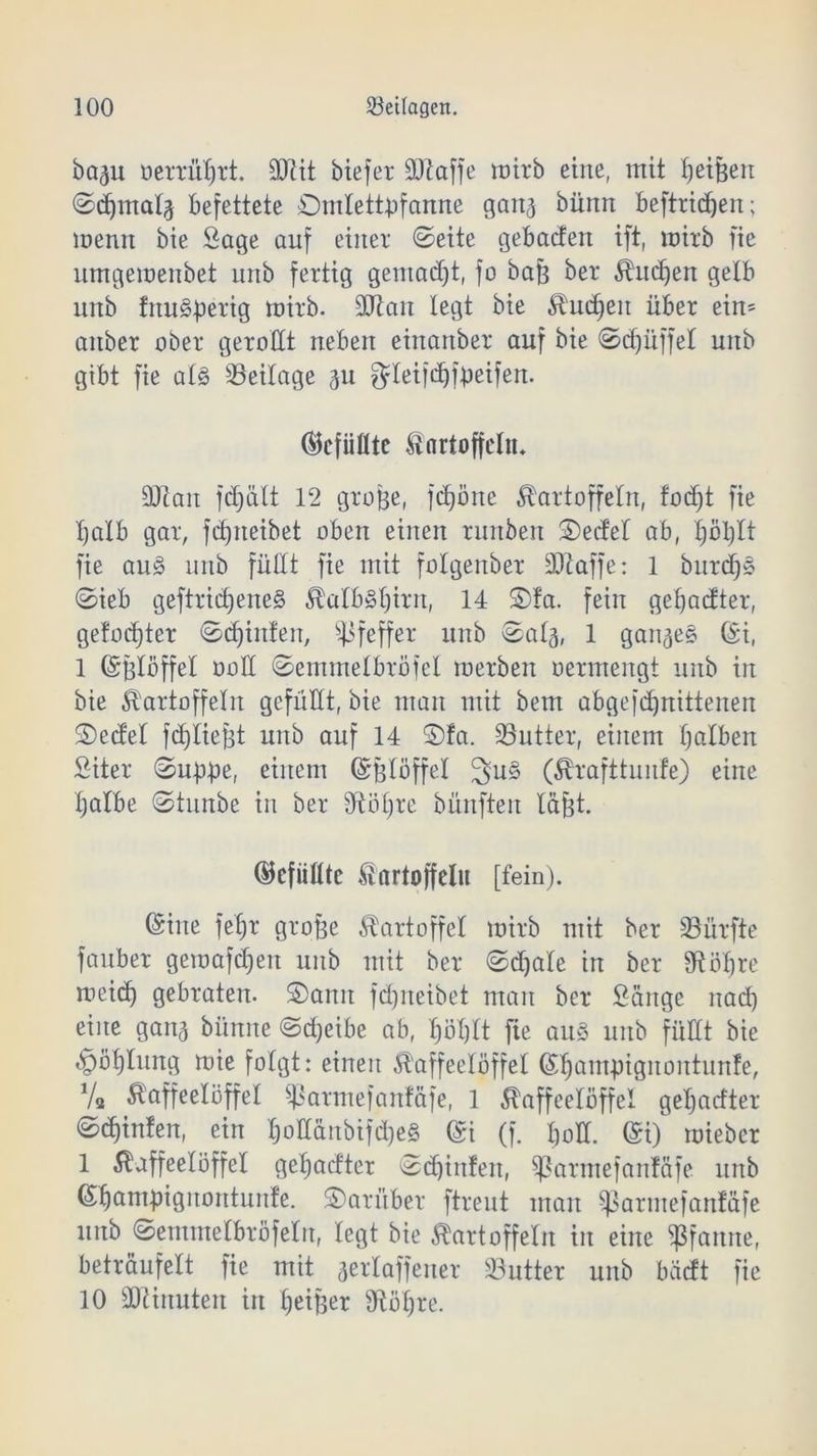 ba^u oerrül)rt. 93tit btefer SÜiaffe wirb eilte, mit fe eifeen ©djmal^ Befettete ©ntlettpfanne ganj bünn beftridjen; rnenn bie Sage auf einer ©eite gebacten ift, mitb fie umgemenbet mtb fertig gemalt, fo bafe ber Kud)en gelb unb frtu&perig toirb. 93tan legt bie Kucfeeit über ein= anber aber gerollt neben einanber auf bie ©cfeüffel unb gibt fie al§ Beilage %u gdeifdjfpeifen. (Gefüllte Kartoffeln* üftan jd)ält 12 grofee, fdjöne Kartoffeln, fodjt fie fealb gar, fdjneibet oben einen runben ©edel ab, l)öl)lt fie au§ unb füllt fie mit folgenber 331 affe: 1 burd)* ©ieb geftriefeeneg KalbSfeirn, 14 ©fa. fein gefeadter, gefügter ©djinfen, Pfeffer unb ©alg, 1 ganzes (Si, 1 (Sfelöffel ooü ©emmelbröfel merben oermengt unb in bie Kartoffeln gefüllt, bie mau mit bem abgefdjnittenen ©edel fcfeliefet unb auf 14 ©fa. Butter, einem halben Siter ©uppe, einem (Sfelöffel 3u§ (Krafttunfe) eine fealbe ©tunbe in ber dt öl) re bünften läfet. Gefüllte Kartoffeln [fein). (Sine fel)r grofee Kartoffel mirb mit ber durfte fauber gemafdjeit unb mit ber ©djale in ber dt obre meid) gebraten, ©amt fdjneibet man ber Sänge nad) eine gan^ bünne ©d)eibe ab, feöfeft fie au3 unb füllt bie t^öblung roie folgt: einen Kaffeelöffel (Sljampignontunfe, Va Kaffeelöffel ^atmefanfäfe, 1 Kaffeelöffel gefeatfter ©djinfen, ein JoII&nbifdjeS (Si (f. boü. (£i) mieber 1 Kaffeelöffel gebadter ©bilden, ^armefanfäfe unb (Sbampignontunfe. ©aritber ftreut man ^armefanfäfe unb ©emmelbröfeln, legt bie Kartoffeln in eine Pfanne, beträufelt fie mit aerlaffener Butter unb bädt fie 10 üftirtuten in beifeer dtöfere.