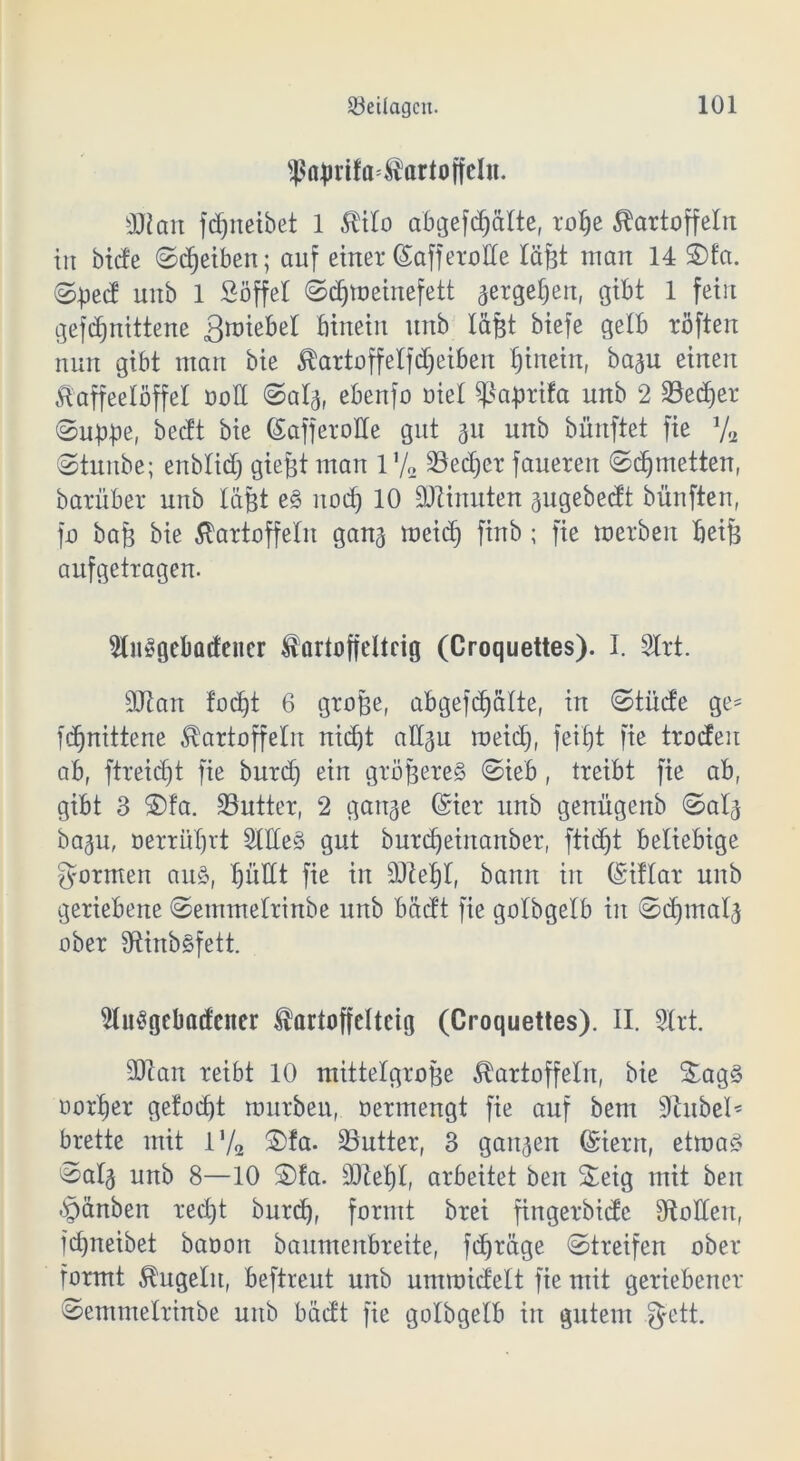 $nprifa=KartoffcIn. SJtan fc^neibet 1 Kilo abgefdjätte, rope Kartoffeln in biete ©Reiben; auf einer ©afferotle läßt man 14 S)fa. ©ped uitb 1 Söffet Sdjmeinefett gergepen, gibt 1 fein gefdjnittene 3^iebet hinein unb läßt biefe gelb röften nun gibt man bie Kartoffelreiben hinein, bagu einen Kaffeelöffel oott Saig, ebenfo oiet Sßaprifa unb 2 SSedjer (Suppe, beeft bie SafferoHe gut 31t unb bünftet fie % Stunbe; enbtidj gießt man 17„ 23ecper faueren (Schmetten, barüber unb läßt e§ noch 10 Minuten gugebedt bünfteu, fo baß bie Kartoffeln gang meid) finb; fie merben beiß aufgetragen. togebatfencr Kortoffeltcig (Croquettes). I. Slrt. SJtan foept 6 große, abgefd^alte, in «Stüde ge= fdjnittene Kartoffeln nid)t altgu meid), feipt fie troden ab, ftreiept fie burd) ein größeres Sieb, treibt fie ab, gibt 3 S)fa. üöutter, 2 gange ©icr unb genügenb Saig bagu, oerrüprt SitCeS gut burcpeiitanber, ftidjt beliebige formen aus, pullt fie in Stiebt, bann in (Siftar unb geriebene Semmetrinbe unb bädt fie golbgetb in Scpmalg ober SflinbSfett. StuSgebaifcner Kartoffcltcig (Croquettes). II. Strt. SJtan reibt 10 mittelgroße Kartoffeln, bie £ag§ oorper gefoept mürben, oermengt fie auf bem Stubet* brette mit l'/2 Sfa. ^Butter, 3 gangen (Sierrt, etma§ Saig unb 8—10 Sfa. Stiebt, arbeitet beit Seig mit ben §änben reept burep, formt brei fingerbidc Stottert, fepneibet baooit baumenbreite, fepräge Streifen ober formt Kugeln, beftreut unb ummidett fie mit geriebener Semmetrinbe unb bädt fie golbgetb in gutem fyett.