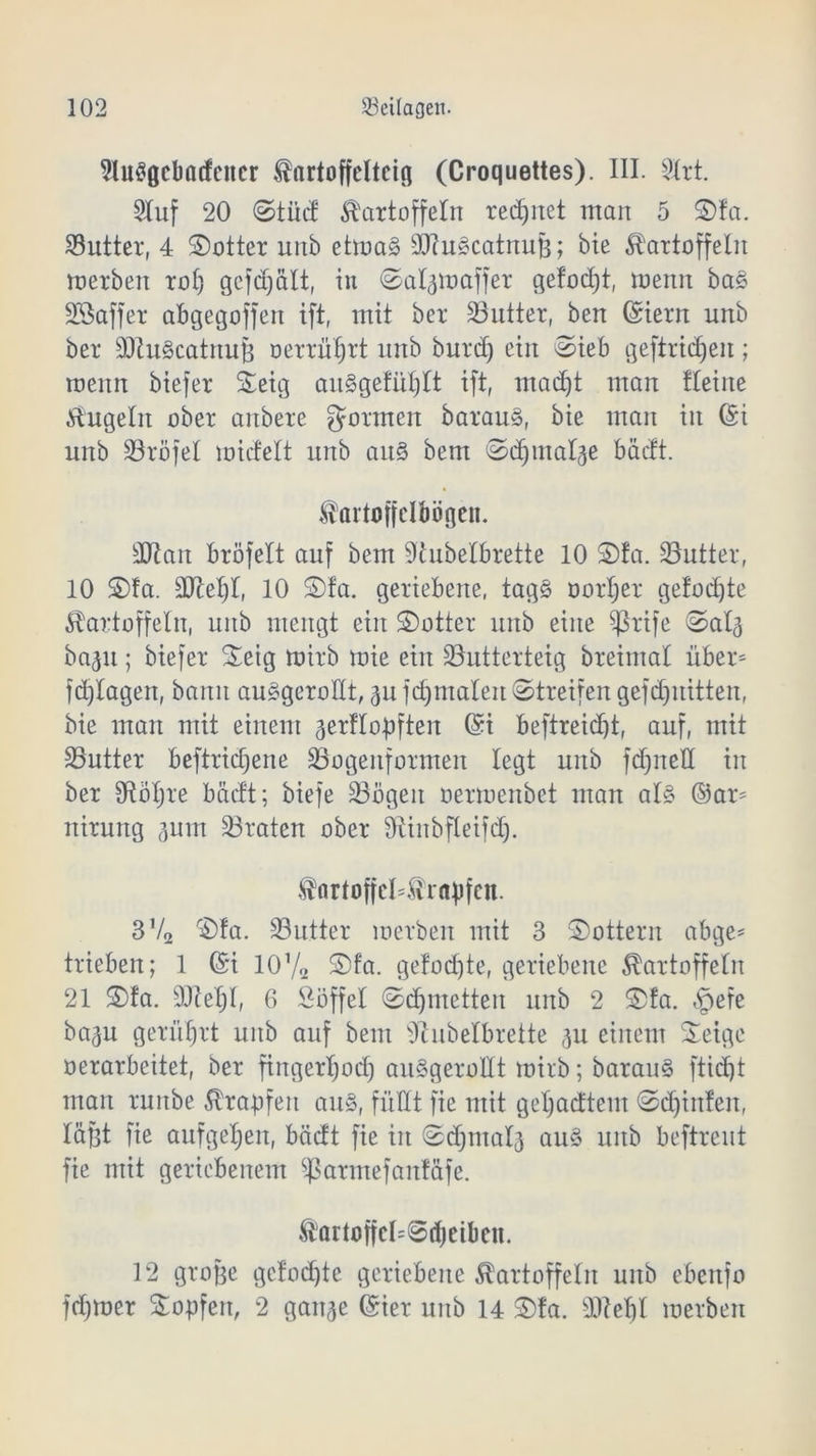 2lu$gcbacfcitcr Kartoffeltcig (Croquettes). III. SXrt. 2Iuf 20 Stüd Kartoffeln rechnet man 5 ©fa. 33utter, 4 ©otter unb etroaS SCRu^catnufe; bie Kartoffeln inerben rol) gcfdjält, in Sal3tt>affer gefodjt, menn ba§ SSaffer abgegoffen ift, mit ber SButter, ben Griern unb ber sDht3catnuß oerrüfjtt nnb burd) ein Sieb gefiridjeit; menn biefer SSeig auSgefüljIt ift, mad)t man fleine Kugeln ober anbere gönnen barauä, bie man in Gn unb S3röfel midelt unb an§ bem Sdjmal^e bäcft. Kartoffelbögen. ERatt bröfelt auf bem 9tubelbrette 10 ©fa. Butter, 10 ©fa. EReljl, 10 ©fa. geriebene, tag§ Dörfer gelobte Kartoffeln, unb mengt ein ©otter unb eine $ßrife Sal3 baju; biefer ©eig tuirb mie ein SButterteig breimal üben fdjlagen, bann au§geroHt, 311 fcfjmalen Streifen gefdjuitten, bie man mit einem 3erfIopften Gri beftreidjt, auf, mit 23utter beftridjene Söogenformen legt unb fdjnell in ber SRbljre bäcft; biefe 33ögen oermenbet man al§ ©an niruitg 311111 traten ober SRinbfleifd). fartofjcüKrapfcn. 3V2 ©fa. 33utter merben mit 3 ©ottern abge* trieben; 1 ©i 10V2 ©fa. gelodete, geriebene Kartoffeln 21 ©fa. EReljl, 6 Soffel Sdjmetten unb 2 ©!a. §efe ba3u gerührt unb auf bem SRubelbrette 3U einem Steige »erarbeitet, ber fingerljod) au§geroEt mirb; barau§ ftidjt man runbe Krapfen aus, füllt fie mit geljadtem Sdjinfen, läßt fie aufgeljen, bäcft fie in Sdjmal3 au3 unb beftreut fie mit geriebenem Sßarmefanfttfe. Kartoffcl'Sd)eibcn. 12 große gefönte geriebene Kartoffeln unb ebeitfo ferner Hopfen, 2 gait3e ©ier unb 14 ©!a. sIRet)l merben