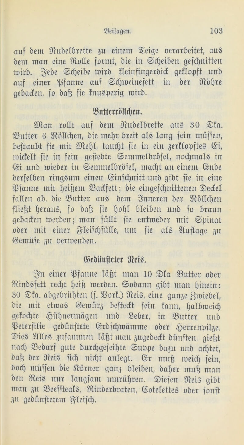 <mf bem Sftubelbrette 3U einem ©eige verarbeitet, au§ bem man eine 9toüe formt, bie in ©Reiben gefdjnitten mirb. 3ebe ©djeibe mirb Heiitfingerbid geflopft unb auf einer Pfanne auf ©djmeiuefett in ber dtöhre gebaden, fo bag fie tnuyperig mirb. 53uttcrröUdjen. 3Jlan rollt auf bem Dtubelbrette au§> 30 ©fa. ^Butter 6 9FtoHct)eu, bie mehr breit als taug fein muffen, beftaubt fie mit d)M)l, tarnet fie in ein 3erllogfte§ @i, midelt fie in fein gefiebte ©emmelbröfel, nochmals in ©i unb mieber in ©emmelbröfel, macht an einem ©nbe berf eiben ringsum einen Gsinfd)nitt unb gibt fie in eine Pfanne mit beigem 33adfett; bie eingefd)nittenen ©edel falten ab, bie Butter au§ bem inneren ber 3füUId)en fliegt beraub, fo baj$ fie tjotjl bleiben unb fo braun gebaden merben; man füllt fie entraeber mit ©ginat ober mit einer $leifd) fülle, um fie al§ Auflage ^u ©eutüfe 311 oermenben. ©ebünftcter 3n einer Pfanne lagt man 10 ©fa ^Butter ober $ftinb§fett recht bei3 merben. ©obanrt gibt man hinein: 30 ©fa. abgebrühten (f. 23orf.) 3ftei§, eine ganje 3miebel, bie mit etma§ ©emi'tr3 beftedt fein fanrt, Ijölbmeich gefodjte §ühnermägen unb Seber, in Butter unb Sßeterfilie gebünftete ©rbfdjmämme ober ^errengil^e. ©ie§ SUIeS aufamrneit lägt man ^ugebedt bünften, giefet nad) SBebarf gute burd)gefeil)te ©ugge baau unb achtet, bag ber ficf) nicht anlegt. ©r mug meid) fein, boc£) müffen bie Körner ganj bleiben, bafjer utuf$ man beit fRei§ nur langfam umrühren, ©iefen 9?ei§ gibt man 31t 23eeffteaf§, fftinberbraten, (Kotelettes ober fonft 311 gebünftetem gleifdj.