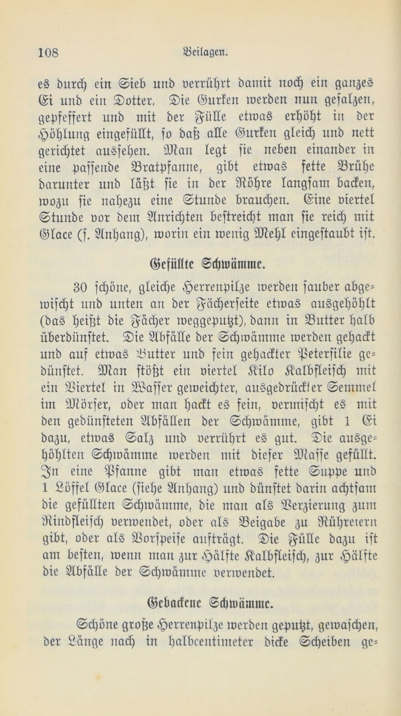 e§ bitrd) ein ©ieb unb oerruljrt bamit nod) ein ganzes ©i unb ein ©otter, £)ie ©urfen merben nun gefaben, gepfeffert unb mit ber güde etmaS erpöpt in ber pbt)Iung eingefüHt, fo ba& ade ©urfett gleich unb nett gerietet auäfeljen. dRan legt fie neben einanbet in eine paffenbe ^Bratpfanne, gibt etma§ fette Sörülje barunter unb läßt fie in ber ütötjre langfam baden, mop fie natjep eine ©tunbe brauchen, ©ine oiertet ©tunbe oor bem 5tnrid)ten beftreidjt man fie reid) mit ©lace (f. Stnljang), marin ein menig 9Jtet)I eingeftaubt ift. gefüllte ©djtoäntme. 30 fdpne, gteidje «Iperrenpilp merben fauber abge* mifdjt unb unten an ber gädjerfeite etma§ au§gel)öt)lt (ba§ Reifet bie gädjer meggeputjt), bann in 33utter halb überbiinftet. 2)ie Slbfäde ber ©djmämme merben getjadt unb auf etmaS Butter unb fein getjadter ^ßeterfilie ge= bünftet. dRan ftöfd ein mertel $i!o Stalbfletfdj mit ein Viertel in döaffer gemeinter, au^gebrüdier ©emmet im dRörfer, ober man Ipdt e§ fein, oermifd)t e§ mit beit gebünfteten Slbfäden ber ©djmämme, gibt 1 ©i bap, etmaö ©al<5 unb oerrütjrt e§ gut. Sie au§ge* pöptten ©djmämme merben mit biefer dRaffe gefüllt. 3n eine Pfanne gibt man etroa§ fette ©uppe unb 1 Söffet ©tace (fiepe Slnpaitg) unb bünftet barin adjtfam bie gefüdten ©djmämme, bie man al§ dSerprung pm dtinbfleifdj oermenbet, ober als Beigabe p fRüpretern gibt, ober als SSorfpeife aufträgt. S)ie güde bap ift am beften, meitn man pr bpälfte Mbfleifd), pr «pälfte bie Stbfäde ber ©cpraämme oermenbet. ©cbadcuc ©dmnimmc. ©d)öne große perrenpil^e merben gepußt, gemafd)en, ber Sänge nad) in balbcentimeter bide ©djeiben ge=