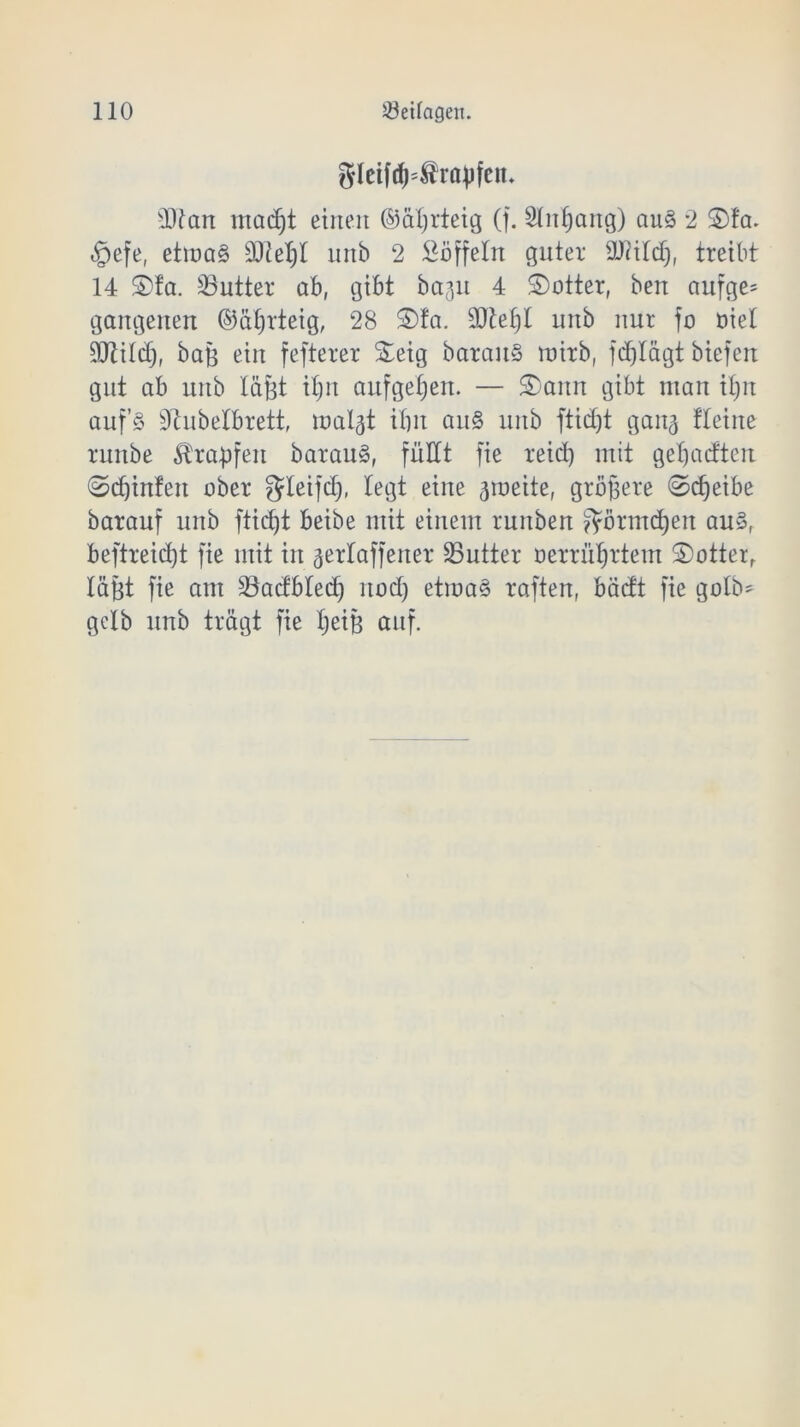 gleifd)=$rapfen- sDfan macf)t einen ©äljrteig (f. 2lnf)ang) au§ 2 5)fa. §efe, etma§ 3Jiel;I unb 2 Toffeln guter 9J<ild), treibt 14 £>fa. Butter ab, gibt beeilt 4 Dotter, ben aufge= gangenen ©äljrteig, 28 £>fa. $W)t unb nur fo nie! ÜÜtild), baß ein fefterer S^eig barau§ mirb, fdjlägt biefert gut ab unb läßt iljn aufgefjen. — S)ann gibt man iljn auf’§ dhibelbrett, mal^t ilw an§ unb ftid)t gan^ tteine runbe Krapfen barauä, füllt fie reid) mit geljacftcn ©d)infeit aber gleifdj, legt eine 3roeite, größere ©djeibe barauf unb fticfjt beibe mit einem runben $örmd)en aus, beftreid)t fie mit in ^erlaffeiter Butter üerrüljrtem S)otterr läßt fie am 23acfbled) nodj etma§ raften, bädt fie golb= gelb unb trägt fie Ijeiß auf.