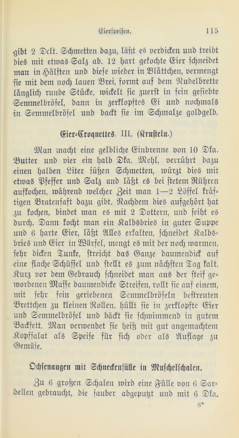 2 ©dt. ©d)metten ba%u, läßt e§ oerbidett unb treibt bie§ mit etwas ©al3 ab. 12 l)art gefod)te (Ster fdjrteibet matt in «g>älften unb bief e wiebet in 23lättd)en, oermengt fie mit bem nodj lauen SBtei, formt auf beut dlubelbrette länglid) runbe ©tiide, widelt fte guerft in fein gefiebte ©entmelbrofel, bann in 3er!loßftc§ (Si unb nod)mal§ in ©emmelbröfet unb bactt fie int ©djrna^e golbgelb. (Sier=(£rüqitcttc3. III. (.fruftdu.) d)lan rnadjt eine gelbliche (Sinbrenne ooit 10 ©fa. löutter unb oier ein halb ©!a. dftefjl, oerrütjrt ba^u einen Ijalbeit Siter füßen ©djmetten, müi^t bieg mit etwas Pfeffer unb ©al3 unb läßt e§ bei ftctem fRii^ren auffodjen, wäljrenb melier 3eü matt 1—2 Süffel fraf= tigen 93ratenfaft bagu gibt. Sftadjbem bieg aufgeprt Ijat 3u fodjen, binbet man eg mit 2 ©ottern, unb feiljt eS burcf). ©ann fodjt man ein $albsbrie§ in guter ©tippe unb 6 Ijarte (Ster, läßt 2lde§ erfalten, fdjneibet $albS* brieS unb (Siet in SSttrfel, mengt e3 mit ber nodj warnten, fe^r biden ©uttfe, ftreidjt ba3 @ait3e baumenbid auf ■eine ftadje ©Rüffel unb fteOCt eS 311m nädjfteit ©ag fall. ^ur*3 uor bem ©ebraudj fdjneibet man au§ ber fteif ge* worbeneit dftaffe baumenbide ©treifen, rollt fie auf einem, mit felir fein geriebenen ©emmelbröfeln beftreuten lörettdjen 3U deinen Sollen, X;üHt fie iit jerüopfte (Siet unb ©emmelbröfel uitb bädt fie fdjwimmeitb iit gutem üöadfett. dftatt oermenbet fie tjeiß mit gut angentadjtem Jrtopffalat als ©peife für fid) ober als Auflage 31t ©emitfe. Ddjfenaugen mit ©djnecfeitfiüle in SJIufcfielfdjalen, 3u 6 großen ©djaleit mirb eine fJüCCe 001t 6 ©ar* Gelten gebraucht, bie fauber abgepußt unb mit 6 ©fa. 8*