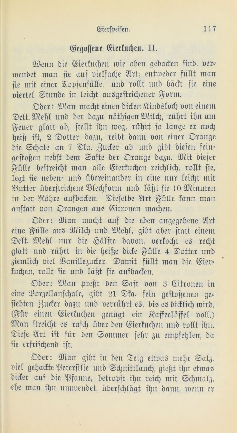 ©cgoffctte (£tcrlud)en. II. Sßenrt bie (Sietfudjen mie oben gehadert finb, oer* menbet man fte auf »ielfadje Slrt; entraeber füllt man fie mit einer Oopfenfüde, unb rodt unb bädt fte eine viertel ©tunbe in leicht auggeftridjener gönn. Ober: üdan madjt einen bieten KinbSfod) öoit einem Oclt. ddeljt unb bet baju nötigen ddild), rüfjtt ibrt am geuer glatt ab, fteüt iljn meg, rüfjtt fo lange et nodj IjeiB ift, 2 Ootter ba^u, reibt bann oott einet Orange bie ©djale an 7 Ola. üb unk Qtbt bieten fein* geftofjen nebft bem ©afte bet Orange bap. SJHt btefet güde beftreidjt man alle ©ierfudjen reidjlidj, rollt fie, legt fie neben* unb übereinanber in eine nur leidet mit 33utter überftridjene 23ledjfornt unb läfet fie 10 SOZinuteit in ber Sftöljte aufbaden. Otefelbe Slrt güde tann man ■anftatt oon Orangen au§ (Zitronen matten. Ober: üftan ntadjt auf bie eben angegebene Slrt eine güde au§ ^Dcilcf) unb üDMjl, gibt aber ftatt einem ©clt. ddefjl nur bie Hälfte baoon, oerfocht e§ red)t glatt unb rüfjtt in bie Ijeifje bide güde 4 Ootter unb äiemlid) oiel SSanidepder. Oarnit fiidt man bie Girier* fudjen, rollt fie unb lägt fte aufbaden. Ober: dftan prefjt beit ©aft öon 3 (Zitronen itt eine ^orjedanfdjale, gibt 21 Ofa. fein geflogenen ge* fiebten 3n^r bajtt unb oerrüfjtt eS, bis e§ bidlicfj mirb. (gilt einen (Sietfudjen genügt ein Kaffeelöffel ootl.) d)can ftreidjt es rafd) über beit Grierfudjen unb rodt iljn. Oiefe Slrt ift für ben ©ommer fefjr 31t empfehlen, ba fie etftifdjenb ift. Ober: ddan gibt in ben Oeig etmaS nteljr Oal^, oiel geljadte ^eterfilie unb ©djnittlaudj, gtefct iljn etma§ bider auf bie Pfanne, betropft iljn reidj mit ©djmala, elje man iljit umroenbet, überfdjlägt ifjtt bann, meitn er