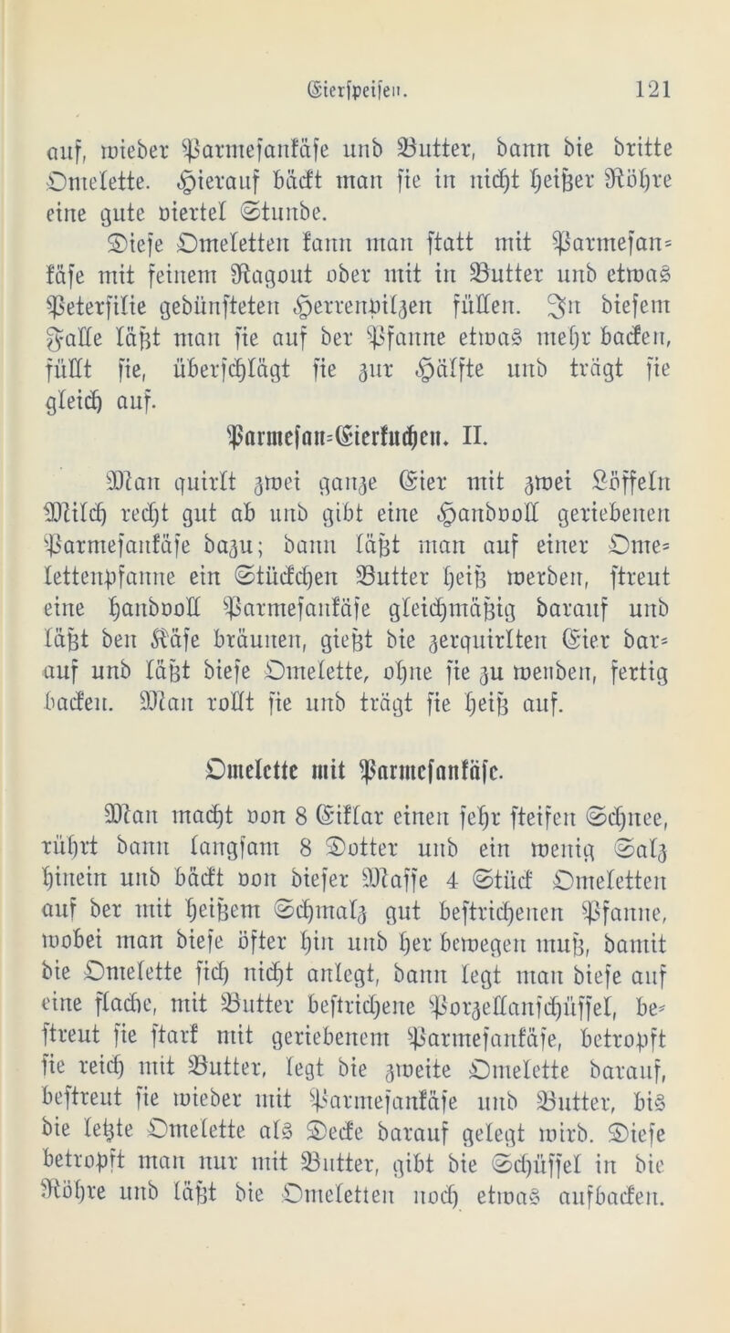 auf, miebet Sßarmefantäfe unb Butter, bann bie britte Omelette, hierauf bäctt man fie in nidjt tjeißer 9UU)re eine gute üiertel Otunbe. Oiefe Omeletten fann man ftatt mit $ßarmefan= täfe mit feinem Stagout ober mit in Butter unb etrnag $eterfilie gebünfteten ^errenötljen füllen. 3>it biefem gatte läßt man fie auf ber Pfanne ettoaS mefjr batten, füllt fie, überfdjlögt fie 311t «fpälfte unb tragt fie gteid) auf. $armefan=@ierfittien* II. 90tan quirtt jmei ganje Grier mit gmei Süffeln ^Dtitcf) red)t gut ab uitb gibt eine §anbooIl geriebenen Parmefaitfäfe ba^u; bann läßt man auf einer Ome= tettenbfanne ein ©titcfdjen ÜButter t)eiß merben, ftreut eine Ijanbood Sßarmefanfäfe gleichmäßig barauf unb läfet ben $täfe bräunen, gießt bie gerquirlten Girier bar- auf unb läßt biefe Omelette, otjne fie ju menben, fertig batten, äftait rollt fie unb trägt fie Ijeiß auf. Omelette mit $armcfattfäfe. 90tan macht oon 8 Gsriftar einen feljr fteifen ©djnee, rührt bann tangfam 8 Ootter unb ein menig Oatg hinein unb bädt oon biefer SDtaffe 4 ©tü<J Omeletten auf ber mit tjeißem (Schmal^ gut beftridjenen Pfanne, wobei man biefe öfter t)iit unb t)er bemegeit muß, bantit bie Omelette fid) nicht anlegt, bann legt man biefe auf eine ftadje, mit Butter beftridjene ^oraettanfRüffel, be* ftreut fie ftarf mit geriebenem Sßarmefanfäfe, betropft fie reid) mit 33utter, legt bie gmeite Omelette barauf, beftreut fie mieber mit ^armefanfäfe unb SButter, bi§ bie leßte Omelette at§ Oede barauf gelegt mirb. Oiefe betroßft man nur mit 33utter, gibt bie Od)üffet in bie :Höt)re unb läßt bie Omeletten uodj etma§ aufbaden.