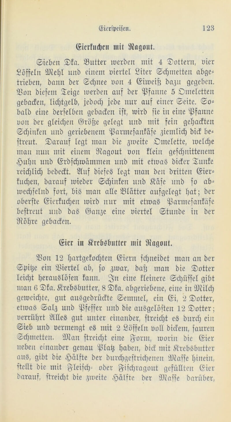 (Sicrfudjcii mit Üiagont. ©tcbert S)fa. 23utter inerben mit 4 ©ottern, oier Sbffelrt 9Jiel)l nnb einem üiertel Siter ©djmetten abge* trieben, bann ber ©d)ttee uoit 4 ©imeiß ba3it gegeben. 33oit biefem ©eige merben auf ber Pfanne 5 Omeletten gebacfett, lidjtgelb, jebod) jcbe nur auf einer ©eite. ©o* halb eine berfelben gehadert ift, mirb fte in eine Sßfattne uoit ber gleichen ©röße gelegt ttitb mit fein geljadten ©djittfen nnb geriebenem Sßarntefanfäfe aientlid) bid be= ftreut. darauf legt man bie gmeite Omelette, melcfie man nun mit einem Sftagout non !lein gefdjnittenem §ulm unb ©rbfdjtüämmen ttitb mit etroaS bider Ounte reid)lid) bebedt. Sluf biefeS legt man ben britten ©ier= fucfjen, barauf mieber ©djinfen unb Äafe unb fo ab* tuedjfelnb fort, bi§ man alle Blätter aufgelegt bat; ber oberfte ©ierfudjen mirb nur mit etma§ Sßarntefanfäfe beftreut unb ba§ ©an^e eine üiertel ©tunbe in ber SRöbre gebaden. ©icr in frebsbutter mit Ragout. 3Son 12 Ijartgefodjten ©iern fdjneibet man an ber ©bitje ein Viertel ab, fo gmar, baß man bie ©otter leid)t IjerauSlöfen faittt. 3>it eine Heinere ©djüffel gibt man 6 ©fa. ^rebSbutter, 8 ©fa. abgeriebene, eine in dftild) gemeid)te, gut auSgebrüdte ©emutel, ein ©i, 2 ©otter, etroaS ©al^ unb Pfeffer unb bie auSgelöften 12 ©otter; üerrübrt SlIXe§ gut unter einanber, ftreidjt e§ bttrd) ein ©ieb unb üermengt e§ mit 2 Süffeln üoll bideitt, faureu ©d)tnetten. ÜJlan ftreicfjt eine ^fortn, roorirt bie ©ier neben einanber genau ^ßlatj Haben, bid mit Sfre&Sbutter aus, gibt bie «Ipalfte ber burdjgeftridjenen ÜJlaffe Hinein, ftellt bie mit gleifdj* ober gifdjragout gefüllten ©ier barauf, ftreid)t bie aroeite «spätfte ber 90?affe barüber,