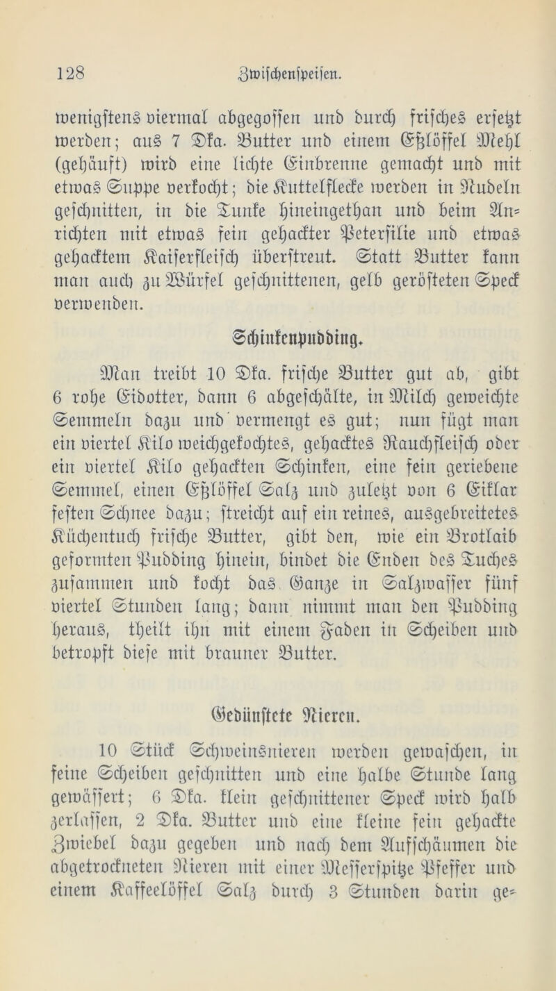 wenigftenS oiermat abgegoffert urtb burd) friftheS eifert werben; aus 7 £)fa. üöutter unb einem (Sftföffel sDM)t (geljäuft) wirb eine lichte ©inbrenne gemacht unb mit etwas 0uppe oertodjt; bie Kuttelftede merben in Rubeln gefchnitten, in bie Smnfe I;iiteingetb)an unb beim 2t w= richten mit etwas fein gehabter Sßeterfilie unb etwas gehörtem Kaiferfteifd) überftreut, ©tatt 33utter fann man and) ^uSSürfet gefd)nittenen, gelb geröfteten 0pecf oerwenben. Schinfcnpiibbing. 9Jtan treibt 10 ©fa. frifdje 23utter gut ab, gibt 6 rohe ©ibotter, bann 6 abgefchälte, in SJtild) geweichte ©emmeln ba^u unb’oermengt eS gut; nun fügt man ein oiertel Kilo weid)gefod)teS, gehabtes 9taud)fteifd) ober ein oiertel Kilo gehabten ©djinfen, eine fein geriebene ©emmet, einen ©fjtöffel 0a4 unb ^uletjt oon 6 ©iflar feften©djnee ba^u; ftreicht auf ein reines, auSgebreiteteS Kitdjentudj frifd)e SButter, gibt benf wie ein Brotlaib geformten Tübbing hinein, binbet bie ©itben beS £ud)eS äufarnmen unb tod)t baS ©an^e in ©aljwaffer fünf oiertel ©tuitben lang; bann nimmt mau ben Tübbing herauf, theitt ihn mit einem gaben in ©d)eiben unb betropft biefe mit brauner 33utter. ©cbiiiiftetc Vieren. 10 ©titef ©chweinSniereit werben gewafdjen, in feine ©djeiben gefchnitten unb eine Xjalbe ©tunbe lang gewäffert; 6 £>ta. Hein gefdjnittener ©pect wirb hotb ^ertaffen, 2 3)fa. SButter unb eine Heine fein gehaefte Zwiebel ba^u gegeben unb nach bem 2tuffd)äumen bie abgetroditeten Stieren mit einer SJiefferfpitjc Pfeffer unb einem Kaffeelöffel ©at^ burd) 3 ©tunben barin ge*