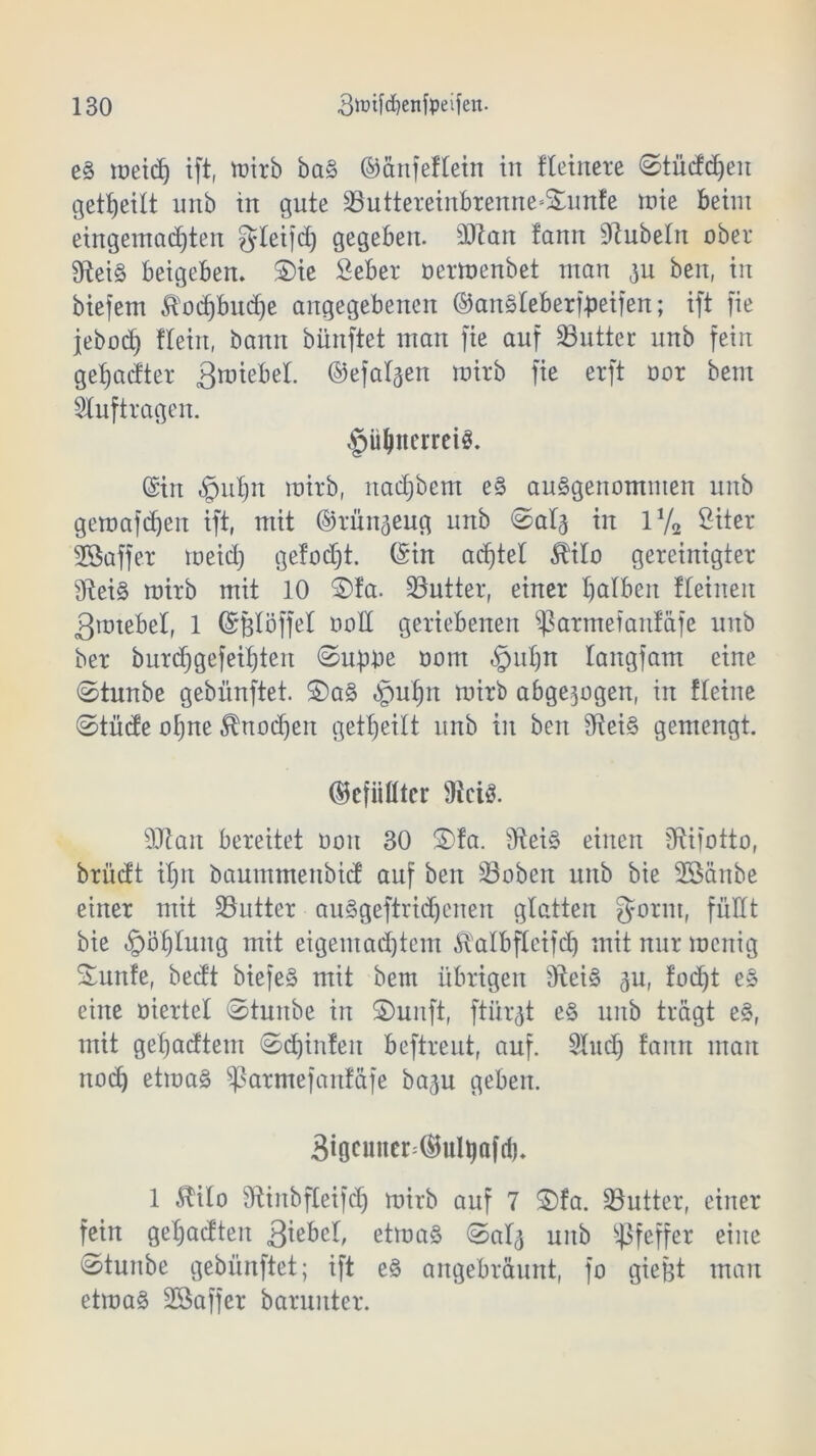 eg tüetdf) ift, mirb baS ©änfeflein in fleinere ©tüddjen geteilt unb txt gute ^uttereinbremte-Sumfe inte beim eingemachten gleifd) gegeben. 3Jtan !ann Dlubetn ober EReiS beigeben. S)ic Seber oermenbet man 311 beit, in biefem ^odjbudje angegebenen ©anSleberfpeifen; ift fie jebod) flein, bann biinftet man fie auf 23utter unb fein getjadter 3^tebel. ©efalgen mirb fie erft nor beut Aufträgen. §ü(|tterrei$. (Sin «Spuljn mirb, nadjbem eS ausgenommen unb geroafdjen ift, mit ©rün^eug unb ©alg in iy2 ßiter Söaffer meid) gefodjt. (Sin ad)tet 5HIo gereinigter SReiS roirb mit 10 ©fa. Butter, einer falben fteinen ßmtebel, 1 ©ßlöffel ooü geriebenen 93artnefanfäfe unb ber burdjgefei^ten ©upbe nom §td)n langfam eine ©tunbe gebünftet. £>aS «Ipuljn mirb abgewogen, in fleine ©tüde ot)ne $nod)ett geteilt unb in beit EReiS gemengt. ©cfiiütcr 9tciS. 93Rait bereitet üon 30 S)fa. EReiS einen ERifotto, brüdt il)tt baummenbid auf beit SSobert unb bie SBänbe einer mit ^Butter auSgeftridjenen glatten gönn, füllt bie «£>öf)tung mit eigemad)tem Äalbfleifdj mit nur mcnig S£unfe, bedt biefeS mit bem übrigen EteiS gu, fodjt es eine oiertel ©tunbe in ©unft, ftür$t e§ unb trägt eS, mit getjadtetn ©d)in!eit beftreut, auf. 9Iud) fann man rtod) etmaS ^armefanfäfe ba^u geben. 3tgcunen®ultjafd). 1 3tilo SRinbfleifdj mirb auf 7 S5fa. Butter, einer fein getjadteit Qiihtl, etmaS ©at^ unb Pfeffer eine ©tunbe gebünftet; ift e§ angebräunt, fo gießt man etmaS Sßaffer barunter.