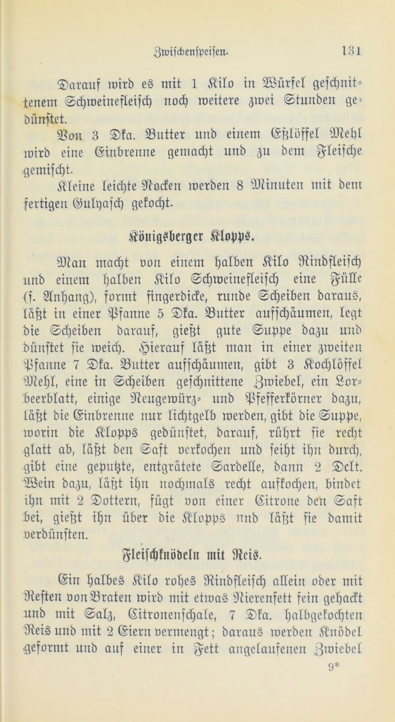 ©arauf lüirb e§ mit 1 5liIo in SBürfel gefcpnit* lenem Scproeinefleifcp nocp roeitere jmei Stunben ge* bünftet. $Btm 3 S)fa. Butter ltnb einem ©ßloffel ddepl wirb eine ©tnbrenne gemacht unb 311 bem gteifdje gemifcpt. Steine leiste Poeten merbert 8 Minuten mit bem fertigen ©utgafep ge!od)t. $üiiig£berger Stopps, SDlart maept non einem falben OTo Sftinbfleifdp unb einem falben $i!o Scproeinefleifcp eine güde (f. Slnpang), formt fingerbide, rnitbe Sdjeiben barauS, läßt in einer Pfanne 5 Sfa. ^Butter auffdpäumen, legt bie Sdjeiben baranf, gießt gute Suppe baju unb bünftet fie meid), hierauf läfet man in einer groeiten Pfanne 7 ©fa. SButter auffepäumen, gibt 3 ^odplöffel sDZef)I, eine in Sdjeiben gefepnittene B^bel, ein ~or5 beerblatt, einige dleugeroür^ unb ^ßfefferförner baju, läßt bie ©inbrenne nur lidptgelb roerben, gibt bie (Suppe, morin bie $lopp§ gebünftet, baranf, rüprt fie red)t glatt ab, läßt beit Saft oerfodpen unb feipt ipu burd), gibt eine gepupte, entgratete Sarbede, bann 2 ©clt. döein baf3U, läßt tpn itocpmalä red)t auffocpeit, binbet ipn mit 2 Sottern, fügt non einer ©itrone beit Saft bei, gießt ipn über bie ÄIoppS nnb läßt fie bamit nerbüitften. gleiftpfnöbcln mit föcis. ©in palbe§ $ilo rope§ diinbfleifcp adeiit ober mit dteften non ^Braten mirb mit etroa§ dtierenfett fein gepaeft unb mit Sal<$, ©itronenfdpale, 7 S)!a. palbgefocpten dtei§ unb mit 2 ©iern nermengt; barauS roerben Knobel geformt unb auf einer in fyett angelaufenen Bliebet 9*