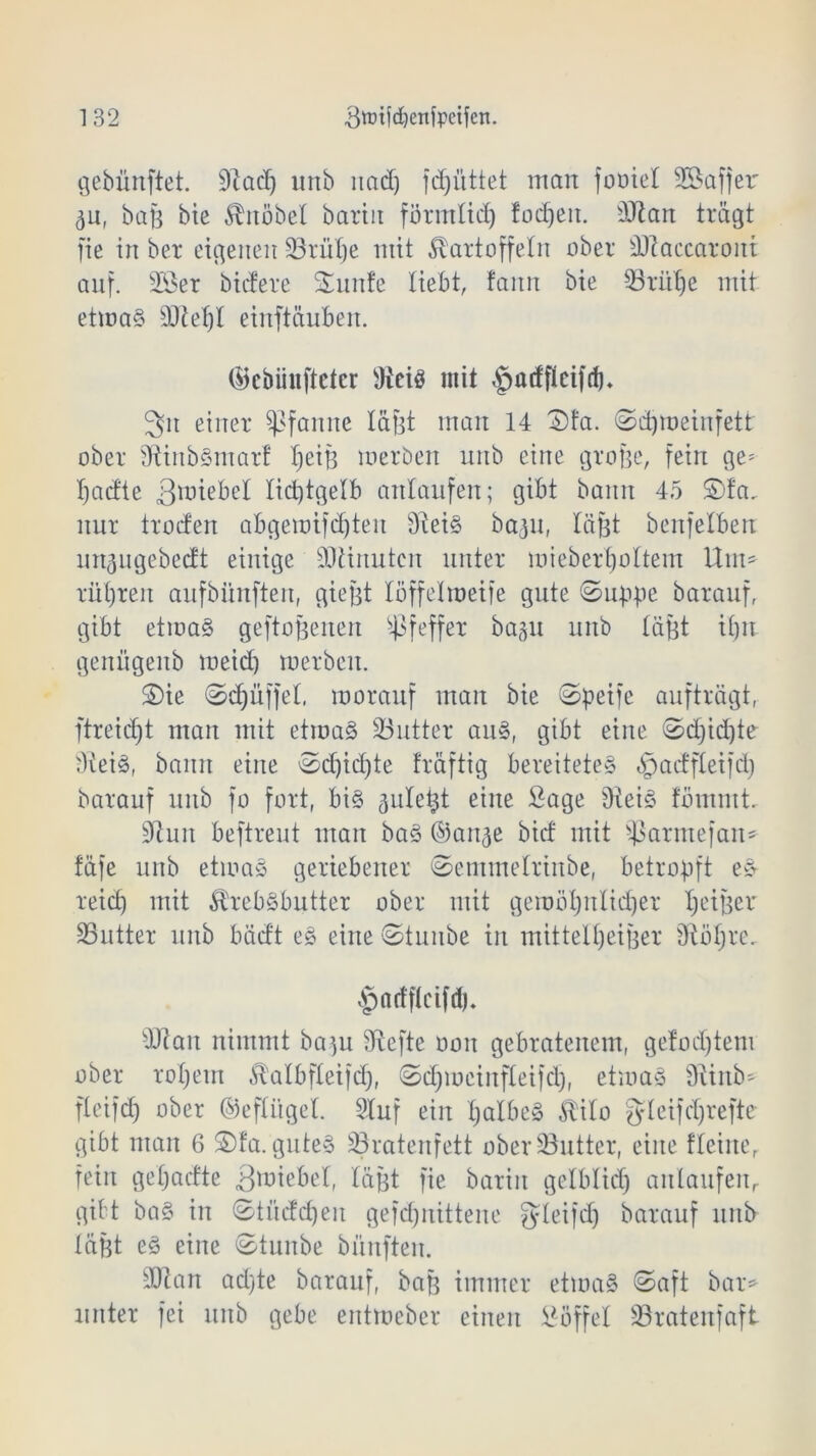 gebünftet. 91 ad) unb nad) jdjüttet man fooiel SBafjer ^u, bafe bie Knobel bartit förmlid) fodjeit. 9Jtan trägt fie in ber eigenen 23rül)e mit Kartoffeln ober sDlaecaront auf. 2Öer bicfere Smnfe liebt, faitn bie 93rülje mit etmat 50?et)I einftäuben. (ücbiinftctcr 9iciö mit |>acfflctfd). 3n einer Pfanne läßt man 14 3)fa. ©dpoeinfett ober fftinbtmarf ^eiB merben unb eine gro&e, fein ge= Ijaä'te 3miebel licptgelb attlaufen; gibt bann 45 $)fa, nur troden abgemifd)teu s31eit baiu, läfjt benfelberr ungugebedt einige 9JUnutcn unter mieb erholtem ttm» rül)ren aufbiinftert, giegt löffelroetfe gute ©uppe barauf, gibt etmat geflogenen Pfeffer bagu unb läfst ilpi genügenb meid) merben. £)ie ©Rüffel, morauf man bie ©peifc aufträgt, ftreid)t man mit etmat Söutter aut, gibt eine ©djidjte 31eit, bann eine ©d)id)te fräftig bereitetet ^aeffteifd) barauf uub fo fort, bit aule^t eine Sage Üteit fömutt. 91un beftreut man bat ©an^e bief mit ^armefan* fäfe unb etmat geriebener ©emmelrinbe, betropft et reict) mit Krebtbutter ober mit gemüljnltdjer IjetBer SButter unb bäd't et eine ©tunbe in mittel^eiBer Üloljre. $nrff(cifdj. 3)lait nimmt ba)u 91efte oon gebratenem, gefod)tem ober roljem Kalbfleifd), ©djmctnfleifd), etmat üvinb- ftcifd) ober ©efÜtgel. 2Iuf ein Ijalbet Kilo gfleifdjrefte gibt man 6 ©fa. gutet Söratenfett ober 33utter, eine flehte, fein geljacfte gmiebel, lägt fie barin gelblid) anlaufenr gibt bat in ©tucfd)en gefdjnittene gleifd) barauf uub läßt et eine ©tunbe bünften. sDlan ad)te barauf, baf? immer etmat ©aft bar* unter fei unb gebe entmeber einen Söffe! S3ratenfaft