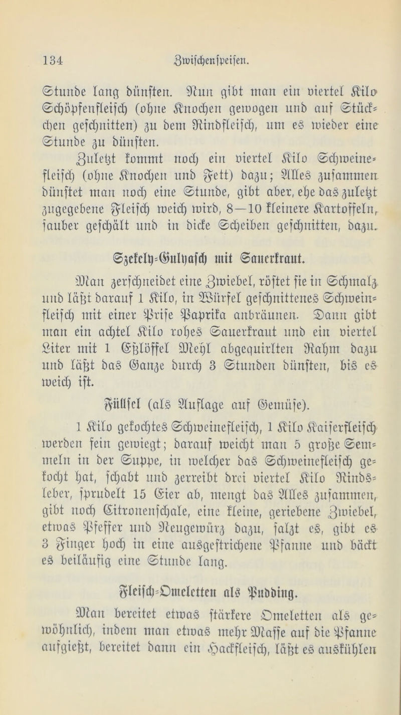 ©tunbe lang bünften. 9imt gibt man ein üiertel Äilü ©djöpfenfleifd) (alpte ^nodjen gemogen unb auf ©tud* dien gefdptitten) 311 bem Sftinbfleifd), um e§ mieber eine ©tunbe 311 bünften. 3uletjt fommt itod) ein üiertel Äilo ©dimeine* fteifd) (alpte £tnod)en unb gett) ba3u; 2Hle3 3ufamntert bünftet man itod) eine ©tunbe, gibt aber, elje ba* 3ulet3t 3ugegebene fyleifd^ meidi mirb, 8—10 Heinere Kartoffeln, fauber gefd^ält unb in bicfe ©dpibert gefdjnitten, ba^n. ©3ctdp*(BuÜjQfc() mit ©nncrfraut Man 3erfdjneibet eine Riebet, roftet fie in ©dpttalä unb lagt barauf 1 KiTo, in 23itrfel gefdptittene3 ©dpuein* fteifd) mit einer ^rife ^ßaprita anbräunen, ©amt gibt man ein adjtel Kilo rol)e§ ©auertraut unb ein üiertel Siter mit 1 (Sßlöffel SDteljl abgequirlten fttalptt ba3ti unb läßt ba§ ©att3e burd) 3 ©tunben bünften, bis e§ meid) ift. Sitflfcl (al§ Stuflage auf ©eutüje). 1 5tHlo gefod)teS ©djmeittefleifd), 1 Kilo KaiferfCeifc^ merben fein gemiegt; barauf meid)t man 5 große ©ent* mein in ber ©tippe, in meld)er ba§ ©d)meinefleifd) ge* f'od)t l)at, fd)abt unb 3erreibt brci üiertel Kilo 9iinb§= lebet*, jprubelt 15 (Sier ab, mengt ba» Slffe§ 3ufamtnen, gibt itod) (SitronenfcCjale, eine flehte, geriebene 3Il1ictd, etma§ Pfeffer unb Beugernür3 ba3u, fal3t eS, gibt c§ 3 Ringer pod) in eine au S ge f tri cf) e ne Pfanne unb bädt e3 beiläufig eine ©titnbe lang. gleifdpOmclctten als ^itböutg. Silan bereitet etmaS ftärfere Omeletten als ge* möfptlid), iitbent man etmaS ntel)r SJiaffe auf bie Pfanne aufgiefet, bereitet bann ein bjacffteifd), läßt e§ au3fiil)Ien