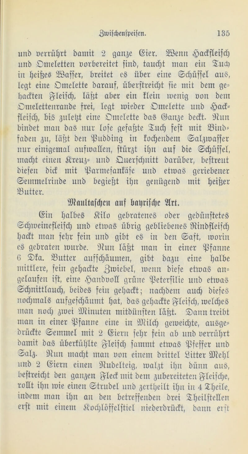 urtb oerrüljrt bamit 2 gan^e ©ier. SSenn gpadfleifd) unb Omeletten oorbereitet ftnb, taucht man ein Oud) in X^eifee^ SBaffer, breitet eS über eine ©djiiffel aus, legt eine Omelette baranf, überftreidjt fie mit bem ge= bactten gleifd), lägt aber ein Hein menig non bem Omelettenranbe frei, legt mieber Omelette unb §ad> fleifcC;, bis guletjt eine Omelette baS ©ange bedt. sJhm binbet man baS nur lofe getagte Oud) feft mit 33inb- fabelt 311, lägt beit Tübbing in fodjeitbem ©algmaffer nur einigemal aufroaüen, ftür^t ifjrt auf bie ©Rüffel, ntad)t einen fcug= unb Ouerfdjnitt barüber, beftreut biefeit bid mit ^armefanfäfe unb etmaS geriebener ©emmelrittbe unb begiegt itgt geitügenb mit feiger 33utter. SJtaultafdjeu auf bfltjrifdjc 9lrt. (Sin fjalbeS £ilo gebratenes ober gebünfteteS ©djmeinefleifd) unb etmaS übrig gebliebenes sJtinbfleifcf) Ijadt man feXjr fein unb gibt eS in beit ©aft, moriit eS gebraten mürbe. 9htit lagt man in einer Pfanne 6 Ofa. SButter auffdjäumen, gibt bagu eine Ijalbe mittlere, fein geX;adte 3miebel, menn biefe etmaS ait= gelaufen ift, eine §anbooH grüne ^eterfilie unb etmaS ©djnittlaudj, beibeS feilt getjadt; nad)bem aud) biefeS nochmals aufgefdjäuntt fjat, baS gefjadte gdeifd), meldjeS man nod) 3ioei Minuten mitbünften lägt. ©aitn treibt man in einer Pfanne eine in sDiitd) gemeinte, auSge* brüdte ©entmel mit 2 (Sieru fetjr fein ab unb öerrüljrt bamit baS überfüllte g-ieifd) fammt etmaS Pfeffer unb '^al3. 9hut mad)t man oott einem brittel Sitter üfteljl urtb 2 Gütern einen 9tubetteig, malgt ilgt büitit aus, beftreidjt ben gangen gded mit bem gubereiteten gleifdje, rollt iljit mie einen ©trübet unb gertljeitt iljit in 4 üljeile, inbent man i£)it an ben betreffenben brei Stjeilftellen erft mit einem $od)töffelftiel nieberbrüdt, bann erft