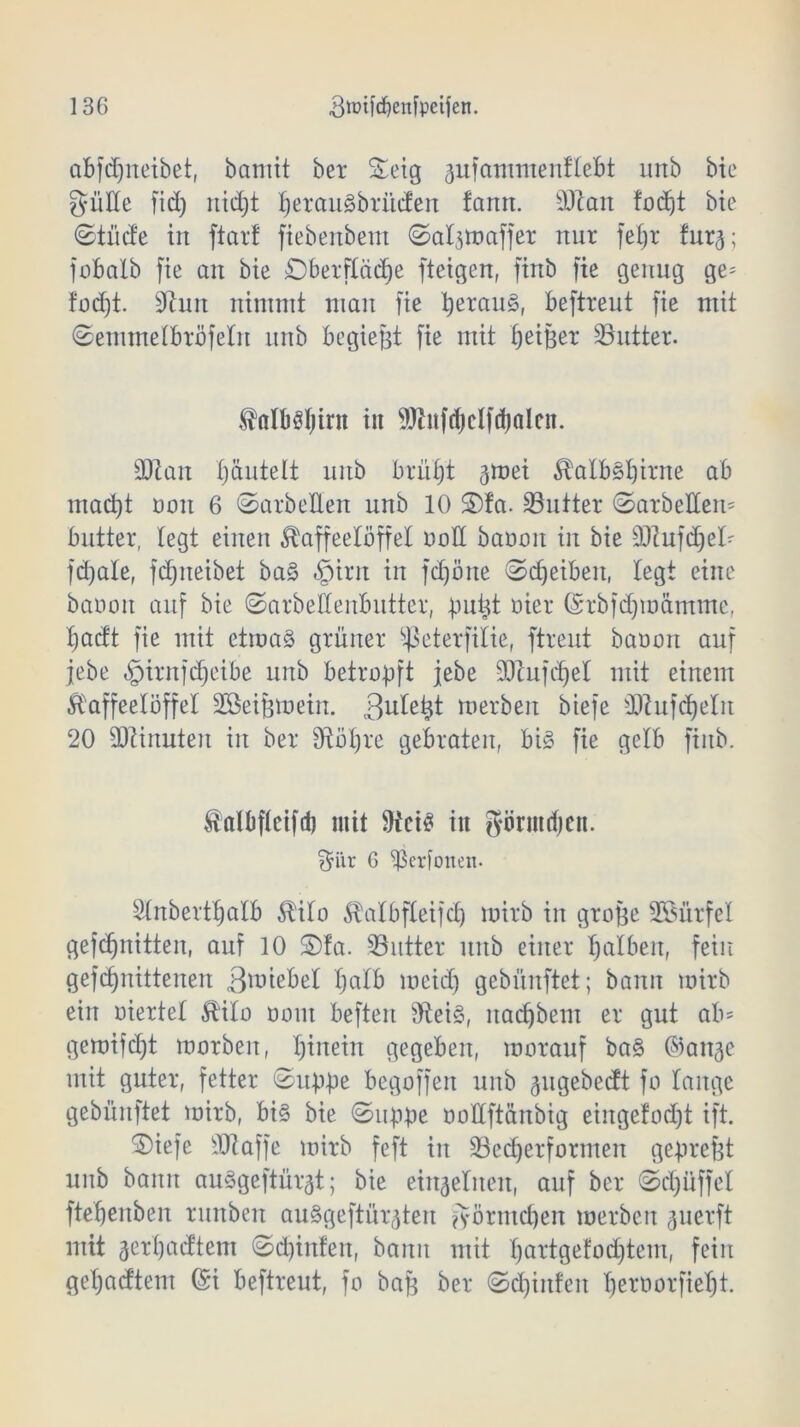 abfdfneibet, bamit bei* Seig gufammenflebt unb bie gütte fid) nidjt !jerait§brüden fann. äftan fodjt bie ©tüde in ftar! fiebenbem ©algttmffer nur fel)r furg; jobalb fie an bie Oberfläche fteigen, finb fie genug ge= füd)t. Stun nimmt man fie heraus, beftreut fie mit ©emmelbröfeln unb bcgiejgt fie mit ^etBex* ^Butter. Kalböl)irn in 9ftnfd)clfcf)alen. SUtan hantelt unb brüht gmei Kalbghirne ab mad)t non 6 ©arbeiten unb 10 S)fa. SButter ©arbeiten* butter, legt einen Kaffeelöffel oott baoon in bie sDtufd)el* fdjale, fdjneibet bag £nrn in fd)öne ©djeibeit, legt eine banoit auf bie ©arbettenbutter, äuigt oier (Srbfdjmämme, hacft fie mit ctmag grüner Sßeterfilie, ftreut baoon auf jebe «gjiritfdjeibe unb betro-pft jebe SRufchet mit einem Kaffeelöffel Söei^mein. 3uletjt werben biefe iRufd)eln 20 Minuten in ber St Öhre gebraten, big fie gelb finb. Kalbftcifd) mit Steig in görmdjen. $iir 6 ^Seriotten- Slnberthalb Kilo Kalbfleifd) mirb in grojsc Sßürfel gefdjnitten, auf 10 ©fa. ^Butter unb einer halben, fein gefdjnittenen .ßmiebel fjalb meid) gebünftet; bann mirb ein oiertel Kilo oom beften Steig, itachbem er gut ab* gemifdjt morben, hinein gegeben, morauf bag ©attge mit guter, fetter ©uppe begoffen unb gugebedt fo lange gebünftet mirb, big bie ©uppe oodftänbig einge!od)t ift. ©iefe SJtaffe mirb feft in 33ed)erformen gepreßt unb bann auggeftürgt; bie einzelnen, auf ber ©d)üffel ftehenben runben auggeftürgten Förmchen werben guerft mit gerpadtem ©d)inten, bann mit h&rtgefod)tem, fein gehadtem (Si beftreut, fo baf$ ber ©d)infen öeroorfieht.