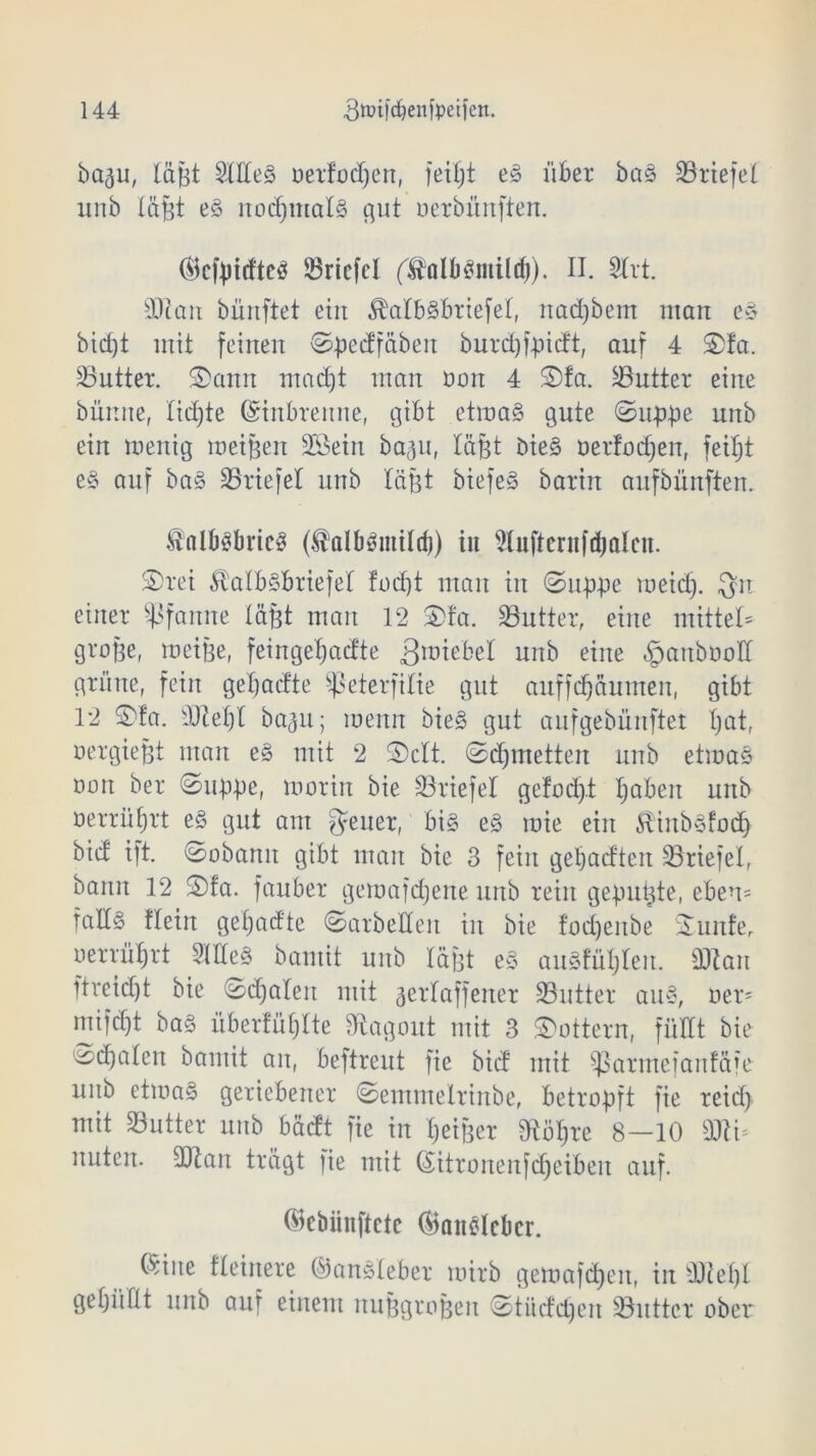 ba^u, lafit Sttteg oerfodjen, fei£;t eg über bas Driefel unb läßt eg nodjmalS gut oerbünften. ®cfpitfteg Driefel (^olbgmild)). II. 2trt. sDtan bünftet ein ^atbgbriefet, nadjbem man eg bid)t mit feinen ©pedfäben burdjfpidt, auf 4 ©fa. Butter. ©ann mad)t man oon 4 ©fa. Butter eine bünite, tid)te ©inbrenne, gibt etmag gute ©uppe unb ein wenig meinen Söetn ba^u, läßt bieg oerfoeßen, feißt eg auf bag Driefel unb lägt biefeg barin aufbünften. ÄalbSbricS ($albgmildj) in ^luftentfißalcn. ©rei 5l'alb§briefel foeßt man in ©uppe meid). Qn einer Pfanne läßt man 12 ©fa. Butter, eine mittet große, weiße, feingeßadte 3miebel unb eine ^mttbooll grüne, fein geßadte Sßeterfilie gut auffeßäumen, gibt 12 ©fa. d)Zeßl ba^u; wenn bieg gut aufgebünftet ßat, oergießt man eg mit 2 ©ctt. ©dpnetten unb etmag oon ber ©uppe, worin bie ^Briefe! gefoeßt ßabeit unb oerrüßrt eg gut am geuer, big eg wie ein Hinbgfod) bid ift. ©obamt gibt man bie 3 fein geßadteit SBriefel, bann 12 ©fa. fauber gemafdjene unb rein gepußte, eben= fallg Hein geßadte ©arbeiten in bie foeßenbe ©unfer oerrüßrt SHteg bamit unb läßt eg augtüljten. d)ian ftreießt bie ©d)aleit mit gerlaffener Söutter aug, oer- mifd)t bag üb erfüllte diagoitt mit 3 lottern, füllt bie ^cßalen bantit an, beftreut fie bid mit Sßarmefanfäfe unb etmag geriebener ©emmelrinbe, betropft fie reid> mit Butter unb bädt fie in ßeißer Stößre 8—10 ÜJti* nuten. 3Jtan trägt fie mit Gütronenfcßeiben auf. ©cbiinftctc ®ait£lcbcr. föine Heinere ©angteber wirb gemafeßeu, in -Dießt gefüllt unb ain einem nußgroßen ©tiiddjen SButtcr ober