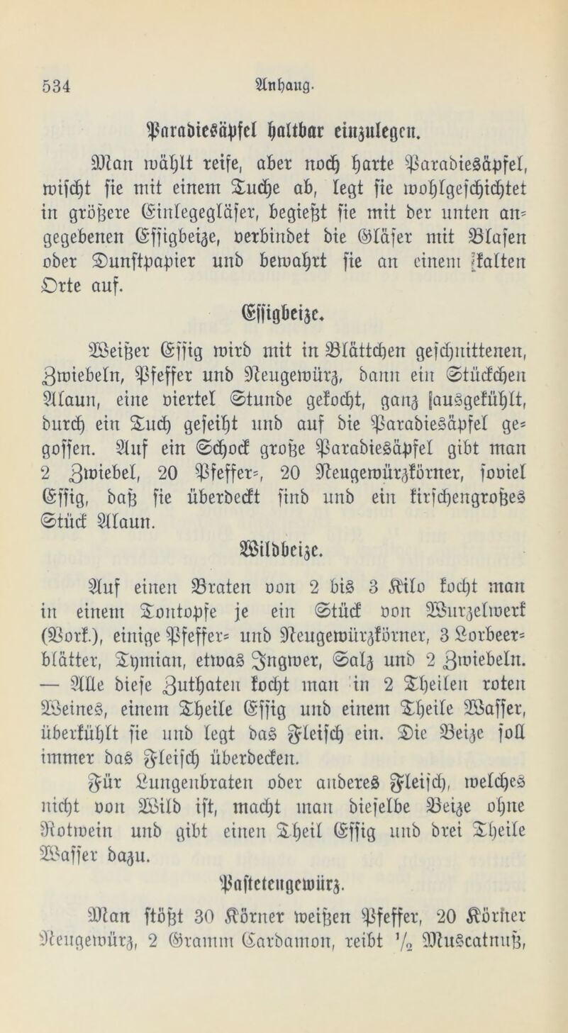 ^nraöieflityfel faltbar einjulegcn. DJiait luäljjlt reife, aber nod) Ijarte ^3arabted&-pfel, ruif(f)t fie mit einem Oudje ab, legt fie iüof>rgef(f)id)tet in gröbere (Siitlegegläfer, begiebt fie mit ber unten am gegebenen ©ffigbeige, üerbinbet bie ©läfer mit 23lafen ober Ounftpa-pier unb bematjrt fie an einem 'falten Orte auf. (Sffigbeije* SÖeiber (Sffig mirb mit in 33lattd)en gejdfitittenen, 3nnebeln, Pfeffer unb 9teugemürä, bann ein ©tüddfeu 9llaun, eine oiertel ©tunbe gefodft, gan^ jauögefüljlt, burd) ein Oud) gefeilt unb auf bie 93arabie3äpfel ge* goffen. Stuf ein ©dfod grobe $ßarabie3öbfel gibt man 2 3unßbel, 20 Pfeffer*, 20 ^eugeroür^förner, fooiel (Sffig, bab fie überbedt finb unb ein firfdjengroBeS ©tüd 5llaun. 3®übbci3c. 2luf einen traten oort 2 bi§ 3 Ä'ilo fod)t man in einem Oontopfe je ein ©tüd oon Söur^elmerf (5Öorf.)f einige Pfeffer* unb Dieugemür^förner, 3 Lorbeer* blätter, S^miait, etma§ ^ngmer, ©al^ unb 2 3iuiebeln. — OTe biefe 3utf)aten fod)t man in 2 Obeileit roten 23eine§, einem ©ffig unb einem Otjeile Sßaffer, überfüljlt fie unb legt ba§ gleifd) ein. Oie 23ei^e foU immer ba§ fjleifct) überbeden. $ür Lungenbraten ober aitbereä $leijd), meldjeö nid)t oon 2Öilb ift, mad)t man biefelbe 33et^e oljne ftiotmein unb gibt einen SJfjeil föffig unb brei Oljeite SBaffer ba^u. sj$afteteugeumr$. sDian ftöbt 30 Körner meinen Pfeffer, 20 Vorher s3tengemür3, 2 ©ramm ©arbamon, reibt 7° 9Jtu§catmtB,