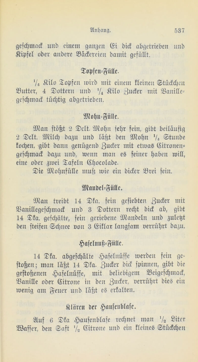 gefdjntad uiib einem gangen (St bid abgetrieben nnb Äipfel ober aitbere Sädeteien bamit gefüllt. $o£fcn=güfle. y4 Mo Sürpfen mirb mit einem Iteineu Stüddjcit 23utter, 4 lottern nnb !/4 Mo 3w<fet mit Vanille' gejdfmad tüchtig abgetrieben. SJto&n-güüc. d)tan ftöfjt 2 £>ctt. äftofjn feljr fein, gibt beiläufig 2 £>clt. üOtild) ba^u nnb lägt beit SJtofm V4 Stuube focpen, gibt bann genügeub ßucfer mit etmas (Sitronen* gefdjmad ba^u nnb, toerttt man e§ feiner fabelt roill, eine ober ^mei Safein (Sfjocolabe. ©ie dftoljnfülle mug mie ein bicfer Sörei fein. 9)laiibel=güflr. Üftait treibt 14 ©fa. fein gefiebten gucter mit SBaniHegefdjmad nnb 3 lottern red)t bid ab, gibt 14 ©fa. gefdfälte, fein geriebene SJtanbelit nnb guletjt beit fteifen ©djitee oon 3 (Siflar lartgfam »erführt ba^u. $afclmiff*8üllc. 14 ©fa. abgefdjatte «gafetnüffe merbeit fein ge- ftofjen; man läßt 14 ©fa. 3u^el‘ bid (binnen, gibt bie geflogenen $afelnüffe, mit beliebigem 23eigefd)mad, SSaniHe ober (Sitrone in beit 3uc^er- oerrüfjrt bieö ein menig am Jener nnb lägt e§ erfalten. Stären ber §oufeublnfc. Stuf 6 ©fa §aufenbtafe regnet man !/2 Siter Sßaffer, ben Saft Va Zitrone nnb ein fleineg Studien