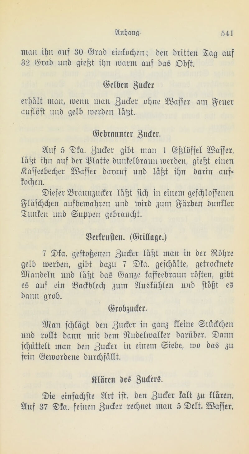 man iljn auf 30 ®rab einfodjen; beit britten Sag auf 32 ®rab unb gießt iljn roarm auf ba§ Dbft. ®clbeu erbätt mau, meint man .ßttcfer ohne SBaffer am geuer auflöft unb gelb roerbett läßt. ©ebrrntnter 3utfer. Stuf 5 Sfa. 3ucfer gibt man 1 Grßtöffet Sßaffer, läßt itjn auf ber glatte bunfelbraurt roerben, gießt einen $affeebedjer SBaffer barauf unb läßt itjn barin auf* !od)eit. Siefer SBraunamfer läßt fid) in einem gefd)loffenen fjläfd)cf)en auf bemalten unb mirb gum färben buitfter Sunfett unb ©uß-pen gebraucht. öerfruftcm (©rittöge.) 7 Sfa. geflogenen 3u^er läßt man in ber dtößre gelb roerben, gibt bagu 7 Sfa. gefdjälte, getrodnete ÜJtanbelit unb läßt ba§ ©aitae faffeebraun roften, gibt e§ auf ein Söacfbledj gutn Stusfütjten unb floßt e§ bann grob. ©robjuder. 3Jtait fdjlägt ben 3uc^er *n 3anä ffetne ©tüdd)en unb rodt bann mit bem Sftubetroatfer bariiber. Sann ftfjültell man ben 3U(^er in e^netn @kbe, roo ba§ au fein ©eroorbene burdjfädt. IHörcu bei? 3udcrö. Sie einfadjfte Strt tft, ben 3uder fatt au fläreit. Stuf 37 Sfa. feinen 3ll^er tedjnet man 5 Seit. SSaffer.