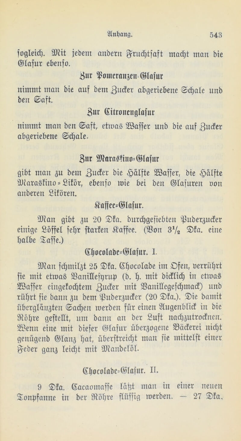 fogleiß. 3JUt jebem anbetn grußtfaft maßt man bie ©tafur ebettfo. ^«r Pomeranzen ®Iafur nimmt man bie auf bem 3nder abgertebene ©ßate unb ben ©aft. Bur ßitronenglafur nimmt man ben ©aft, etwas SÖaffer unb bie auf 3ncfer abgeriebene ©ßate. 3«r SWaragfino-'^Iafur gibt man zn bem 3ucfer bie ^älfte Söaffer, bie «gaffte sl)iara§tino = fiiför, ebeitfo mie bei ben ©tajuren oon anberen Sifören. faffee=@Infur. üftan gibt $u 20 Ofa. burßgefiebten puberzuder einige Söffet fetjr ftarten Kaffee. (3$on 372 Ofa. eine batbe Saffe.) (El)ocolflbc=©Iafar. 1. 9Ran fßmitzt 25 Ofa. Gßücotabe im Ofen, öerrißrt fie mit etwas ÜBaniHeftyru-p (b. f). mit bicftid) in etwas SSaffer eingefaßtem 3^der tntt SBanittegefßmad) unb rütjrt fie bann 31t bem $uber<$ucfer (20 Ofa.). Oie bamit überglänzten ©aßen werben für einen Slugenbtid in bie Sftötjre gefteltt, um bann an ber Suft naßzutrodnen. 2Semt eine mit biefer ©tafur überzogene 33äderei nißt genügenb ©tanz ^ett, überftreißt man fie mittetft einer lieber ganz I^i<f)t mit äftanbetöt. ©bocoIabc=©lafur. II. 9 Ofa. ©acaomaffe t&Bt man in einer neuen Oonüfaitne in ber ütötire ftüffig werben. — 27 Ofa,