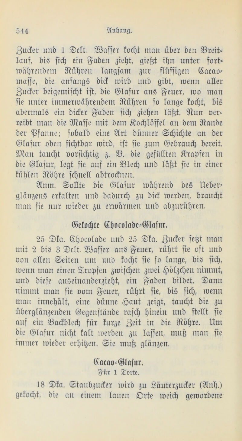 3ucfer imb 1 Octt. Söaffer focf)t man über ben 33reit- lauf, bt§ fid) eilt gaben 3tef)t, gie&t il)n unter fort' mäljrenbem SRütjreu langfam 3ur flüfftgen ©acao* maffe, bte anfangs bict mirb mtb gibt, meitn aller 3uder beigemifdjt ift, bte ©lafur ans geuer, um man fie unter immermäljrenbem Sftüljren fo lange fod)t, bis abermals ein bicfer gaben fid) gieren läßt. 9hm oer= reibt mau bie ©taffe mit bem £od)töffel an bem Staube ber Pfanne; fobalb eine 9lrt bümier Sd)id)te an ber ©lafur oben fidjtbar mirb, ift fie juin ©ebraud) bereit, ©tan taudjt oorfid)tig 3. 33. bie gefüllten Krapfen in bie ©lafur, legt fie auf ein 33led) unb lafet fie in einer tul)len Stöfjre fdjnell abtrodnen. Sinnt. Sollte bie ©lafur mat)renb beS lieber4' glän^enS erfalten unb baburd) 31t bid merben, braudjt man fie nur mieber 3U ermannen unb ab3urüljren. ©cfodjtc (£T)ocolabc=©lafnn 25 £)!a. ©tjocotabe unb 25 £)fa. 3U(^er fe^ man mit 2 bis 3 Seit. SSaffer aitS geuer, rüljrt fie oft unb ooit allen Seiten um unb fodjt fie fo lange, bis fid), roettn man einen Sumpfen 3ioifd)en 3toei bpö^djeit nimmt, unb biefe auSeinanber3ie^t, ein gaben bilbet. Sann nimmt man fie oont geuer, rüljrt fie, bis fid), toenn mau innefjält, eine büitne §aut 3eigt, taud)t bie 31t überglän3enben ©egenftänbe rafd) hinein unb ftellt fie auf ein 33adbted) für fur^e 3e^ in bte 9töl)re. Um bie ©lafur nid)t falt merben 311 taffen, muH man fie immer mieber ertjitjen. Sie muH glän3en. (£acao=©lafur. ftür 1 £ortc. 18 Ofa. Staub3uder mirb 3U Säuterjuder (Slitl).) gefod)t, bie an einem lauen Orte meid) gemorbeite