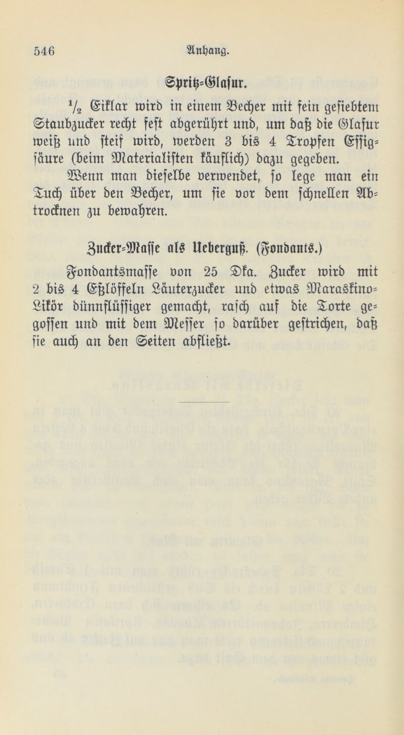 §jm^®lafur. Va ©iftar wirb in einem 23ed)er mit fein gefieptem Staubender red)t feft abgerüfjrt nnb( um baf} bie ©lafur raeijs unb fteif mitb, werben 3 big 4 Sropfen @ffig* fäure (beim 3JtateriaIiften fauflid)) ba^u gegeben. Sßenn man biefelbe öerroenbet, fo lege man ein Sud) über ben 23ed)er, um fie oor bem fcfyneden 5lb= trennen eu bewahren. 3«to9Jlaffe als tteberguf). (goitbaittg.) gonbantgmaffe öou 25 £>fa. gute wirb mit 2 big 4 ©Blöffelu £äutereuder unb etmag SJiaragfino* öilör bünnflüffiger gemacht, rafd) auf bie Sorte ge= goffen unb mit bem SOZeffer fo barüber geftrid)en, baß fie aud) an ben (Seiten abfltefct.