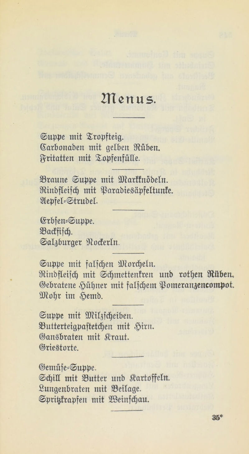 2TUrtus. ©uppe mit &ropfteig. (£atbcmaben mit gelben Stuben, gritatten mit &opfenfüIIe. Staune ©uppe mit SJtarffnöbetn. Stinbfleifcp mit ^3arabie§ä^)feltunfe. 2lepfel*©trubel. ©tbfen=©uppe. Sactfifcf). ©alaburget Stocfertn. ©uppe mit falfcfyeit Stotdjeln. Stinbfleifdj mit ©djmettenfren uttb rotten Stüben, Gebratene §ül)ner mit falfdjem ißomeranäencompot. 9Jtot)r im §emb. ©uppe mit SOtitaf^eiben. Sutterteigpaftetdjen mit §itn. ®an§brateit mit Kraut. ©rieStorte. ©emüfe=©uppe. ©d)iH mit Sutter uitb Kartoffeln. Sungenbraten mit Sctlage. ©pritjfrapfen mit SÖeinfdjau. 35*