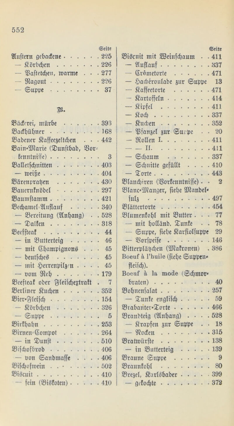 «Seite Sluftern gebadene...... 225 — Körbeben 226 — ^aftetdjeu, tparme . • . 277 — Ragout 226 — (Suppe 37 SBädcrei, mürbe 393 33acff)übner 168 S5abener Kaffecjeltcben . . • 442 93atn*3D7arte (Sunftbab, $Bor^ tenntniffe) 3 23attetfd)nitten 403 — toeifee 404 SBärenpraben 430 ÜBaucrttfnöbel - 297 23aumftamm 421 93cdbamel=51uffauf 340 — Bereitung ($lnbang) . . 528 — Salten 318 SBeeffteaf 44 — in 23uttertcig 46 — mit Champignons} ... 45 — beutfd)c£ 45 — mit .(perrenpili'-n .... 45 — Pom 9teb 179 ÜBeefteaf ober ^leildjeptraft . 7 ^Berliner Sueben 352 SBier^leifd) 154 — Körbdjcn 326 — Suppe 5 ©irffyabn 253 33irnemGompot 264 — in Sunft 510 üßifdmfbrob 406 — Pon Sanbmaffe .... 406 Sifdbofmein . . • 502 93i<3cuit 410 — fein (33i3foten) 410 Seite 23i§cuit mit SBeiufdiaum • . 411 — Auflauf 337 — (Sremetorte 471 — -jpadieroulabe jur Suppe 13 — Kaffeetorte 471 — Kartoffeln 414 — Kipfel . 411 — Kod) 337 — Ku dien 352 — fBfanjel jur Suppe • • 20 — Oiollen 1 411 — - II 411 — Sd)anm 337 — Sdinitte gefüllt .... 410 — Sorte 443 331and)iren OBorfenntniffe) • • 2 Slanc^Ulanger, fiebe Sttanbel* fula 497 33Iättertorte 454 231umenfobl mit Butter ... 77 — mit bollänb. Sunfe • . 78 — Suppe, fiebe Karfiolfuppc 29 — SBorfpeife 148 IBitterplätjdjen (3J?afronen) . 386 Boeuf ä l’huile (ftebe Suppen* fleifdb). Boeuf ä la mode (Scbntor* braten) 40 Sobnenfalat 257 — Sunte englifdb 59 93rabaiitei»Sorte 466 üßranbtcig (Slnbang) .... 528 — Krapfen jur Suppe . . 18 — fftodett 315 Sratmürfte 138 — in Sutterteig ..... 139 23raune Suppe 9 23raunfobI 80 ©rejel, Karlhaber 399 — gefügte 372