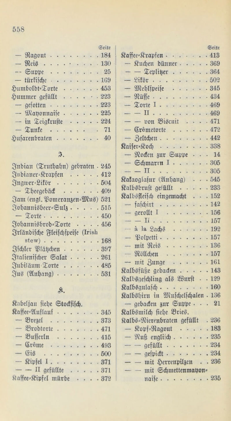 ©eite — Ragout 184 — föeiS . . . . • .... 130 — (Suppe 25 — türf'i)d)e 1G9 £umbolbt*Sorte 453 £umnter gefüllt .... • . 223 — gefotten 223 — sjJiaponnaife 225 — in Seigfrufte 224 — Sunfe 71 £ufarenbraten 40 3nbian (Srutbabtt) gebraten • 245 3nbianer=®rapfen 412 3ngtuer=£iför 504 — Sbeegebäd 409 3atn (eng(.^omeranäen=9Jin§) 521 3ol)annt3beerSul3 515 — Störte 450 3obanni3brob=Sorte .... 456 3r(änbifcbe $Ieifd)fpeife (Irish stew) 168 3fd)Ier fßlätjdben 397 3ta(ienifd)er Salat 261 ^nbtlänm Sorte 485 3uS (Anhang) 531 it. Kabeljau fiepe Stodfifd). ®affee’51uf(auf 345 — ©rejel 373 — 53robtorte 471 — Sufferln 415 — Greine 493 — Gi§ 500 — Gipfel I 371 II gefüllte 371 ftaffee=$ipfel mürbe .... 372 ©eite ®affee*Ärapfen 413 — Shicbeit bümter 369 Sepliper 364 — ßiför 502 — QJieblfpeife 345 — 97üffe 434 — Sorte I 469 II 469 — — oon üöiöcnit .... 471 — Gremetorte 472 — 3eltd)en 442 ®atfer=$od) 338 — 9?oden §nr Suppe ... 14 — Sdjmann I 305 II 305 ^afaoglafur Oilnbaug) - . . 545 ®alb§bruft gefüllt 233 ®alb£>fletfd) eingemacht . • . 152 — fa|d)irt 142 — gerollt I 156 Ii 157 a la Sadb^ 192 — ^olpctti 157 — mit 9Iei§ 136 — 9iölld)en • 157 — mit 3miQe 161 $alb3füfte gcbadeu 143 $alb§gefd)ling al3 iß?urft . • 129 ®alb$gulafd) 160 £alb§birn in 93iufd)elfd)alen . 136 — gebaden jur Suppe ... 21 ®alb£mild) fiebe 33rie§. ftalb£=sJ?ierenbraten gefüllt . 236 — $opf=9iagout ..... 183 — 9?uf3 englifdb 235 gefüllt 234 gefpidt 234 — — mit §errenpiljen . . 236 — — mit Scbntettenmapon= naife 235