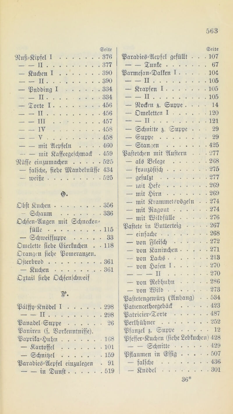 ^ttfikipfel I Seite . 376 II — buchen I II . 390 — Pubbing I .... . 334 II • 334 — Störte I • 456 II • 456 III ....... . 457 - IY . 458 V • 458 mit ülcpfeln . • • . 460 mit Ütaffeegefdjmad . 459 Sftüffe eiuaumachen .... • 525 — falfdje, fiehe Ptanbeluitff 434 — meiüe 0. Obft buchen . 356 - ©djaum • 336 Ochfen^itgen mit ©djned'en fülle — ©djmeiffuppe .... . 33 Omelette fiehe (Sierfuchen . • 118 Orangen fiehe Pomeranaeu. Ofterbrob — $ud)en . 361 Oytai1 fiehe Od)fen|chrueif Palffpknöbel I . 298 II Panabel©uppe • 26 Panireu (f. Porl'enntniffe). Paprifa-§uhn • 168 — Kartoffel . 101 — ©chnihel . 159 Parabieö'Slepfel einaulegen . 91 in Sunft Seite Parabie3=5lepfel gefüllt • . . 107 Stunfe 67 Parmefan=3)alfen I 104. II 105 — Krapfen I 105 II 105 — Torfen a. ©uppe . • • • 14 — Omeletten I 120 II 121 — ©d)nitte 3. ©uppe ... 29 — ©uppe 29 — ©taugen 425 Paftetd)en mit 9luftern • • • 277 — ald Belege 268 — fraitäöftfd) 275 — gefuljt 277 — mit £)efe 269 — mit £irn 269 — mit ®rammet*pögeln • . 274 — mit SKagont 274 — mit SBilbfülle 276 haftete in Putterteig • • ■ • 267 — einfache 268 — non $leifd) 272 — pon ifanindjen 271 — non £ad)d . • . • • • -213 — oon Opalen I 270 II 270 — non fRebfjuhn 286 — non SÖilö 273 Paftctengenmra (dnhatig) • • 534 Pattcncetheegebäd 423 Patricier=£orte 487 Perlhühner 252 Pfanael 3- Suppe 12 Pfefferkuchen (fiehe £ebfud)cu) 428 ©dmitte 429 Pflaumen in (Sffig 507 — falfd)e . . 436 — Knobel 301 36*