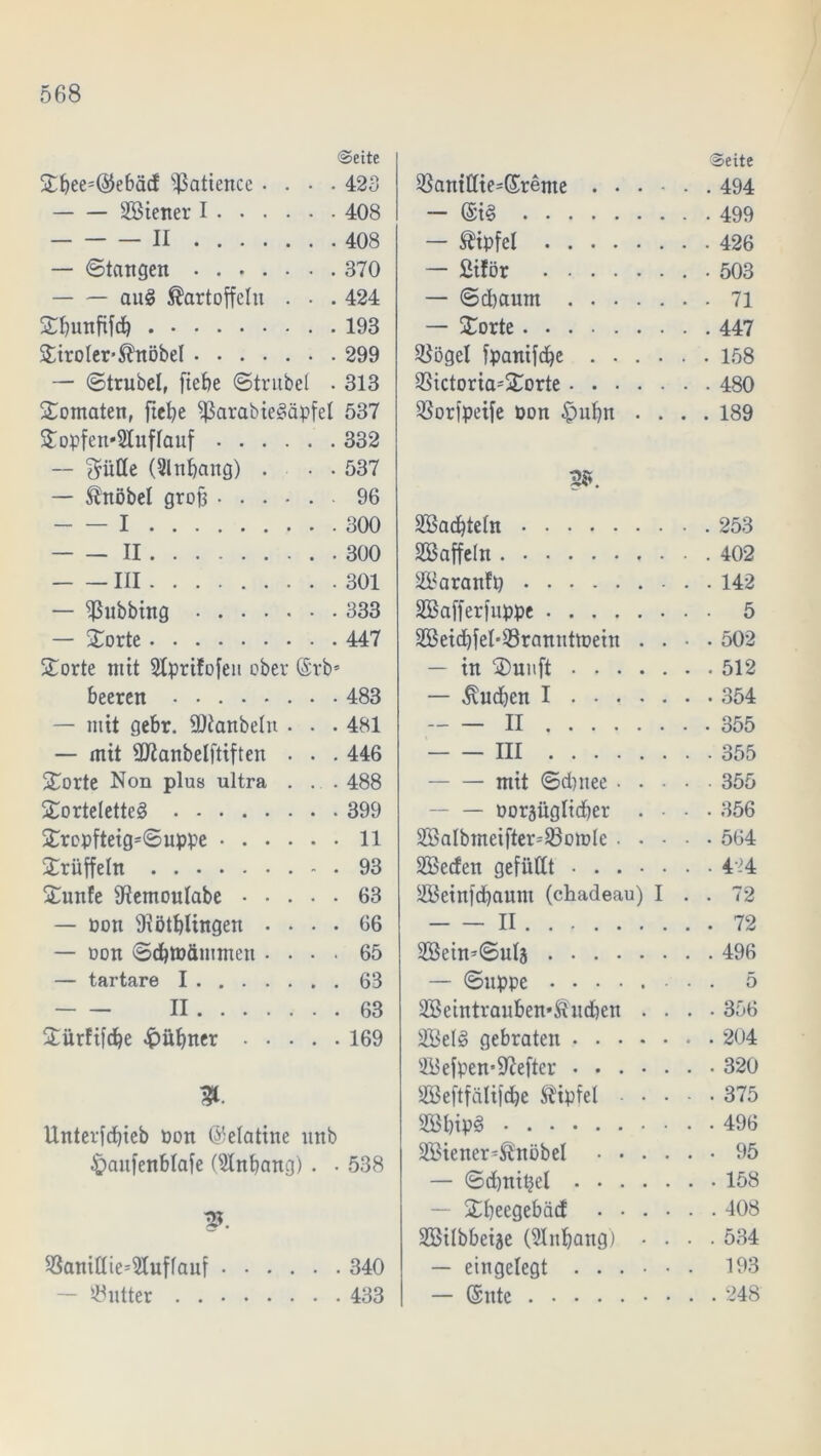 @eite Sbee=@ebäc! Patience .... 423 Sßiener I 408 II 408 — Stattgen 370 au3 Kartoffeln . • . 424 Sbunfifcb 193 Siroler-Knöbel 299 — Strubel, ftefje Strubel . 313 Somaten, ftebe fßarabiegäpfel 537 Sopfen*2tuflauf 332 — $ülle (Slnbang) . • . 537 — Knobel grob 96 I 300 — — II 300 III 301 — Tübbing 333 — Sorte 447 Sorte mit Stprifofeu ober (§rb= beeren 483 — mit gebr. SOtanbeln • • . 481 — mit Qflanbelftiften . . . 446 Sorte Non plus ultra . . . 488 Sorteletteä 399 Srcpfteig=Suppe 11 Srüffeln 93 Sunfe SRemoulabe 63 — Pon fflötbUngen .... 66 — oon SdbtDämmeu .... 65 — tartare I 63 II 63 Sürftfd^e $ubner 169 Unterfdbieb oon (Gelatine ttnb £)attfenblafe (SInbang) . • 538 p. f8anitlie=91uffauf 340 Söutter 433 Seite f8ant£lie=(£reme 494 — @i§ 499 — Kipfel 426 — Siför .503 — Scbaum 71 — Sorte 447 SBögel fpanifd^e 158 $ictoria=Sorte 480 SSorfpeife Don £)ubn .... 189 2». ÜBadjteln 253 Staffeln 402 SBaranfp 142 ÜESafferfuppe 5 2Beid)fel*93rannttpein .... 502 — in Suuft 512 — Kudben I 354 II 355 III 355 mit Scbttee 355 — oorjüglicber ... 356 SBalbmeifter=93omle 564 SBecfen gefüllt 424 SBeinfdbaum (chadeau) I . . 72 II 72 Sßein-Sulä 496 — Suppe 5 2Beintrauben»Kudben .... 356 2Bel§ gebraten 204 2Befpen*SRefter ....... 320 SBeftfälifdbe Kipfel 375 SSbipö 496 SBiener-Knöbel 95 — Sdbnitjel 158 Sbeegebäd 408 SBilbbeije (SInbang) .... 534 — eingelegt 193 — (Sitte 248