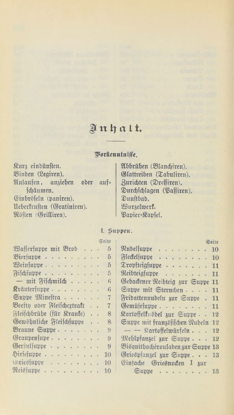 $ n tj tt l i. ^orßenntniffe. ®urj einbiinften. hinten (fiegiren). Einlaufen, an^iehen ober auf» fdjäumen. ©inbröfeht (pantren). Ueberfntften (©ratiniren). SRöften (©ridiren). 5Ibbrüben (331aitcbiren). ©lattreiben (Xabultren). 3urid)ten (®rcffiren). ®urd)fd)lagen Oßaffirett). Dunftbab. SönrsehDerf. $apier=$apfef. Sßafferfuppe mit 23rob . . 25ter|uppe Söeinfuppe ftifdpuppe — mit ^ifdbntilcb . . • . $ränterfuppc Suppe dftineftra 23eeftp ooer ^leiidbeptraft • ^leifcbbriibe (für Traufe) . ©emöbulicbe ^letfcbfuppe . Söraune Suppe ©raupenfupe ....... Oerftetfuppe .£>tr|'efuppe ^rie^fuppe SRei^fuppe I. Suppen. ©eite • 5 . 5 . 5 . 5 . b . « • 7 . 7 . 8 . 8 . 9 • 9 . 9 . 10 . 10 . 10 ©eite 9?ubelfuppe 10 $ledel|uppe 10 £ropfteigfuppe 11 Üieibteigfuppe 11 ©ebadener ^eibteig 3ur Suppe 11 Suppe mit Sternchen .... 11 ^ribattenuubeht 3ur Suppe . 11 ©emüfefuppe 11 Startoffelf nobel jur Suppe ■ . 12 Suppe mit fransüfifcpen Rubeln 12 ttartoffelmiirfehi ... 12 sD?ebIpfanae[ jur Suppe ... 12 Siöquitbad)erouIaben3ur Suppe 13 ©rieSpfanjel jur Suppe ... 13 ©infacbe ©ricänocfen I jur Suppe 13