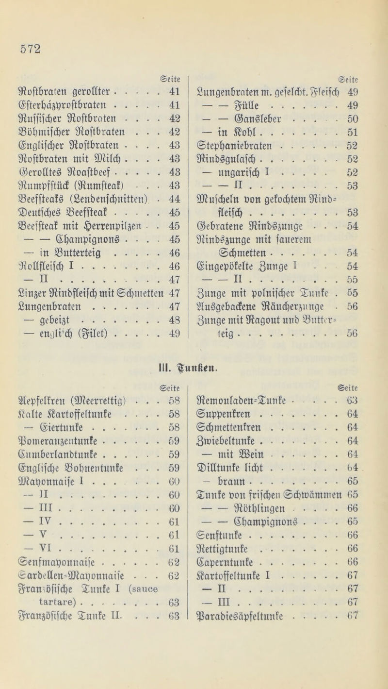 Seite SRoftbraten gerollter 41 ©fterbdsproftbraten 41 9luffij<ber S^oftbroten .... 42 Sööbmifdber 9ioftbraten ... 42 ©nglifeber ^Roftbraten .... 43 9ioftbraten mit ÜRild) .... 43 ©croUteö 9toaftbcef 43 SRumpfftiicE (9?umftea!) • . . 43 Seeffteafs? (Lenbenfcbnitten) • 44 ®eutfd)ed 23eeffteaE 45 SeeffteaE mit ^errenpilsen . . 45 ©bampignon§ .... 45 — in üöutterteig 46 dtollfteifd) I 46 — II 47 Sirtser SPittibfCetfdb mit ©cbmetten 47 Lungenbraten . 47 — gebeist 43 — engli’cb (feilet) 49 Seite Lungenbraten nt. gefelribt. $feifcb 49 $üUe 49 — — ©anöleber .... 50 — in ®obI 51 ©tepbaniebraten 52 9ftinb§gulafd) 52 — ungarifd) I 52 II . 53 Stftuicbeln Pon gefoddem 9^inb- fleifd) 53 ©ebratene 9tinb§sunge ... 54 9iinb^sunge mit fauerem ©cbmetten 54 ©tngepöfelte I • • 54 II 55 3unge mit pohtifeber £unfe . 55 9Iu3gebacfene SRäucbersunge . 56 3nnge mit Ragout unb iöutter* teig 56 III. ^uttliett. Seite SlepfelEreit (üReerreltig) • . • 58 ftalte Äartoffeltunfe .... 58 - ©iertunEe . 58 ^SomerausentunEe 59 ©umberlanbtunEe 59 (Snglifdje Sßobnentunfe ... 59 ÜRaponnaife I 60 - II 60 - III 60 - IV 61 - V 61 - VI 61 ©enfntaponnaife 62 ©arbeUemLftaponnaife - . . 62 ^rantöfifebe Junfe I (sauce tartare) 63 ^ransö[tfd)c ÜuuEe II. ... 63 Seite 9EemouIaben=jtunEe .... 63 ©uppenfren 64 ©cbmettenfren 64 3roiebeltunfe 64 - mit 2Bein 64 ©itttunfe liebt 64 - braun .... 65 £unEe oon frifeben ©cbmämmen 65 9iötbliugen 66 ©bantpignon» .... 65 ©enftunEe 66 Sftettigtunfe 66 ©aperntunEe 66 ÄartoffeltunEe I 67 - II 67 -III 67 $arabie§äpfeltunfe 67