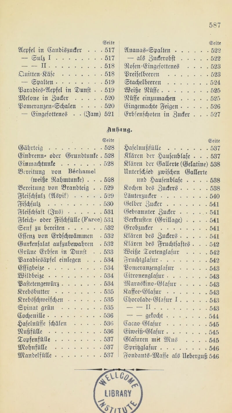 «Seite Stepfel in ©aitbislaucfer . . . 517 — ©lifo I 517 II 518 Onitteiv^äfe 518 — ©patten 519 S>arabie3s?tepfel in SDunft • • 519 betone in 3uder 520 S$onieran5en'©cfjaIett .... 520 — Oingefottene^ • • ($atn) 521 Seite Slitana^©patten 522 — al§ 3»tfero6ft 522 sJiofen=©ingefottenes> .... 523 s£reifetbeeren 523 ©tacbelbeeren 524 SBeifie IRilffe 525 sJ?üffe einpntacbett 525 ©ingemadjte feigen 526 ©rbfenftboten in 3ucfer . . . 527 ilttlmng. Seite ©äbrteig 528 ©inbrenn* ober ©runbtunfe . 528 ©inmacbtunfe 528 Bereitung non Bechamel (tneifie fRabmtunfe) . • . 528 Bereitung Ooit Sranbteig . . 529 3rleifd)futs (St3pif) 529 ^ifdbfutä 530 f$Ieifd)faft ($u<§) 531 $teid)= ober §ifd)fiitte (Farce) 531 ©enf äu bereiten 532 ©ffens non ©rbfebtudntmett • 532 ©nrfenfatat aufäitbenjabren . 532 ©rüite ©rbfen in SDunft . . 533 S3arabie§äpfet eittlegen . . . 534 ©ffigbet'äe 534 SBübbetje 534 ^Saftetengemiirs 534 SrebSbutter 535 Äreb^fcbtoeifdjen 535 ©pinat grillt . 535 ©ocbenille 536 £afetni!ffe febäten 536 Ku&füUe 536 Sopfenfilüe 537 üftobnfütte 537 URanbelfütte 537 Seite -fpafelnufjfiiUe 537 klären ber ^aufenbtafe . . .537 klären ber ©alterte (©elatine) 538 Untcrfcbieb groiftben ©alterte ltnb .^aufenbtafe .... 538 Sfodjen be§ 3ucfer3 538 2äuteräuder 540 ©etber 3ucfer 541 ©ebranitter 3uder ..... 541 ®erfruften (©ritfage) .... 541 ©robpder 541 ittären be3 541 Stären be§ $rud)tfafte§ . . . 542 Sßcifie £orteng(afnr .... 542 3’rmbtglafnr 542 SSomeranäettglafnr 543 ©itronenglafur 543 sDiara<tdino=©tafnr 543 ®affee«@lafur 543 ©bocolabc5©Infnr I 543 n 543 gefodjt 544 ©acao ©tafur 545 ©iroeib*©Iafnr 545 ©tafnren nik 9Ölit<3 .... 545 ©pritjglafur 546 $onbant3*9Jiaffe at§ Itebergnfi 546