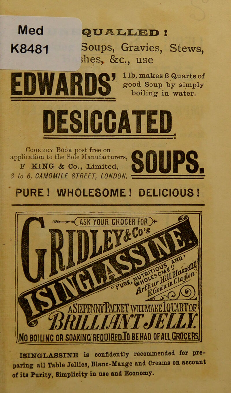 Med K8481 QUALLED2 Soups, Gravies, Stews, ihesy &c., use ^ 1 lb. makes 6 Quarts of good Soup by simply boiling in water. DESICCATED mm—m—am—mm Cookeky Book post free on application to the Sole .Manufacturers, F KING & Co., Limited, 3 to 6, CAMOMILE STREET, LONDON. PURE! WHOLESOME! DELICIOUS! ISINGLASSINE is confidently recommended for pre- paring all Table Jellies, Blanc-Mange and Creams on account of its Purity, Simplicity in use and Economy. ■< ASK YOUR GR0CERTQR> mpennyPacket WlttMAffilQUARTOE