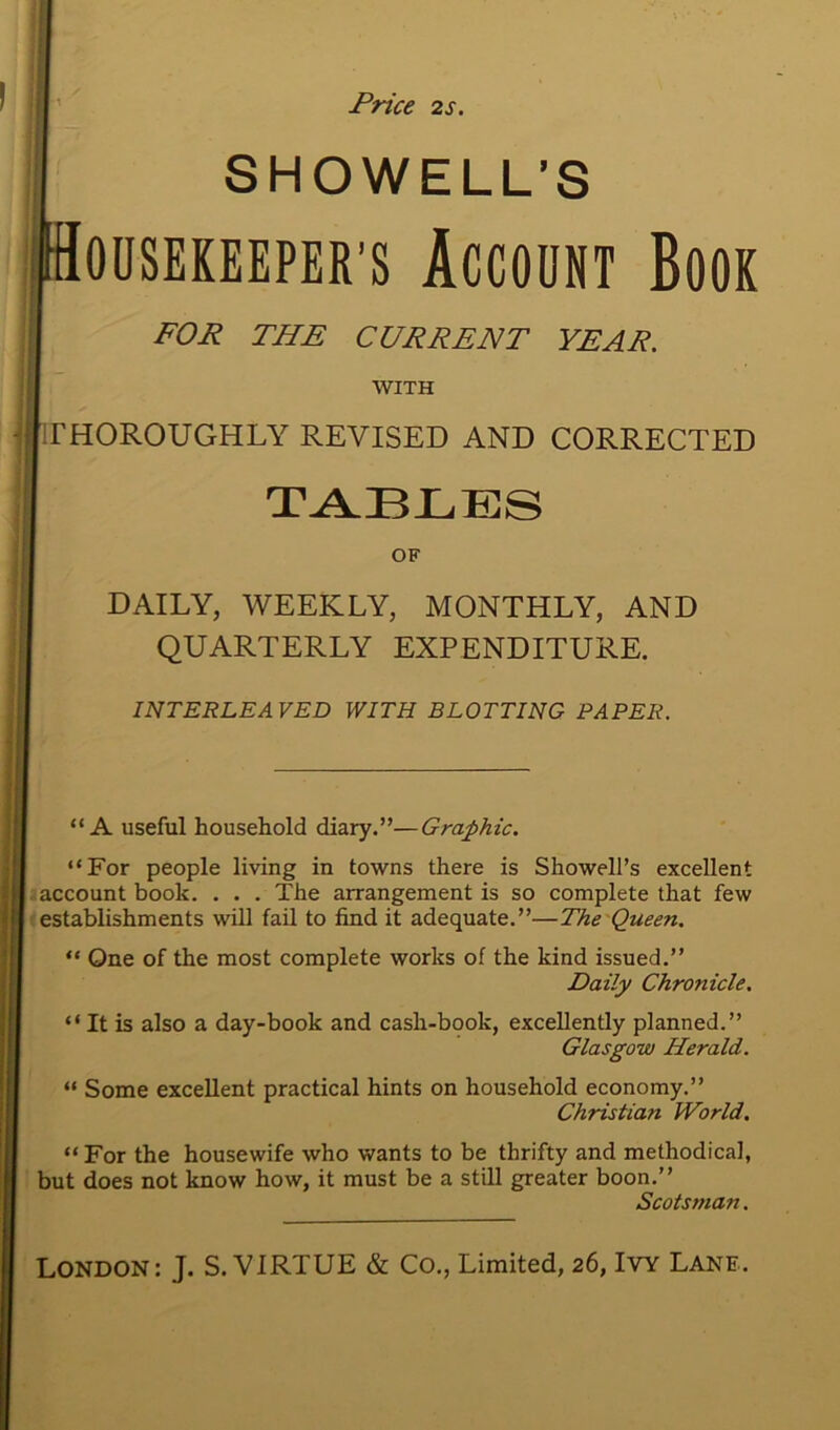 Price 2s. SHOWELL’S Housekeeper’s Account Book FOR THE CURRENT YEAR. WITH THOROUGHLY REVISED AND CORRECTED TABLES OF DAILY, WEEKLY, MONTHLY, AND QUARTERLY EXPENDITURE. INTERLEAVED WITH BLOTTING PAPER. “A useful household diary.”—Graphic. “For people living in towns there is Showell’s excellent account book. . . . The arrangement is so complete that few establishments will fail to find it adequate.”—The Queen. “ One of the most complete works of the kind issued.” Daily Chronicle. “ It is also a day-book and cash-book, excellently planned.” Glasgow Herald. “ Some excellent practical hints on household economy.” Christian World. “For the housewife who wants to be thrifty and methodical, but does not know how, it must be a still greater boon.” Scotsman.