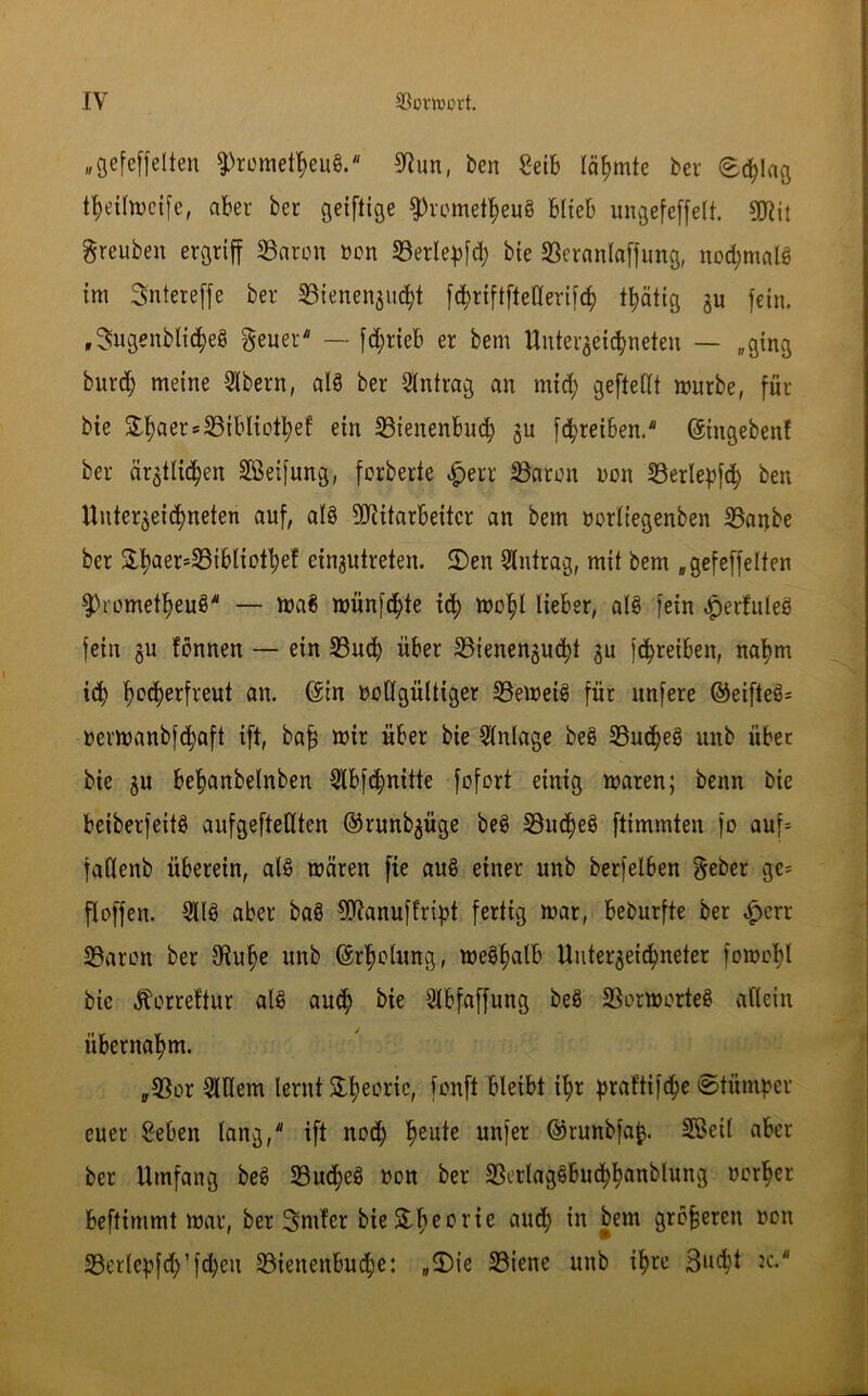 „gefeffelten ^rometheuS. Bun, ben £eib lärmte ber (Schlag thetlmeife, aber ber geiftige Prometheus blieb ungefeffelt. SO^it grcuben ergriff Baron oon Berlepfd; bie Beranlaffung, nod;malS tm Sntereffe ber Sßtenen^uc^t fdjriftfteOerifcfy thätig zu fein. „SmgenblicheS geuei — fd)rteb er bem Unterzeichneten — „ging burd; meine 2lbern, als ber Antrag an mid; geftellt mürbe, für bie £f)aer = 25ibliotfyef ein Bienenbud; zu fd>reiben. ©ingeben! ber ärztlid;en Reifung, fcrberte Baron non S3erlep[c^ ben Unterzeichneten auf, als Mitarbeiter an bem oorliegenben Barjbe ber £haers^M°^ef einjutreten. 2)en Antrag, mit bem „gefeffelten Prometheus — maS münfd;te ich mohl lieber, alS fein »jperfuleS fein gu tonnen — ein Bud; über Bienenzucht zu fchreiben, nahm id; lm<herfreut an. ©in vollgültiger B'emetS für unferc ©eifteS* nermanbfehaft ift, ba£ mir über bie Anlage beS Buchet unb über bie z« behanbelnben 2tbfchmtte fofort einig maren; benn bie beiberfeitS aufgefteßten ©runbzüge beS Bud)eS ftimmten jo auf* fatlenb überein, als mären fte auS einer unb berfelben $eber ge= floffen. 3US aber baS Manuflript fertig mar, beburfte ber $crr Baron ber Buhe unb ©rholung, meö^alb Unterzeichneter fomohl bie Äorreftur als aud; bie 2lbfaffung beS BormorteS allein übernahm. „Bor 2Wem lernt &he°ric, fonft bleibt ihr prafti|d;e Stümper euer £eben lang, ift nod; heute unfer ©wnbfafe. SBeil aber ber Umfang beS Bud;eS non ber BerlagSbuchhunblung oorher beftimmt mar, ber Sntfer bteStheorie aU(h w Jem gieren von Berle^fch’fd;eu Bienenbud;e: „<Die Biene unb ihre Sucht 2c.