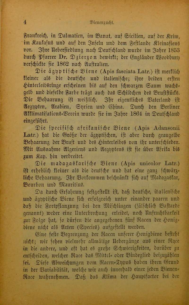 grcmfretdj, in ©atmalten, im 33anat, auf ©icitien, auf ber .ftrim, im Äaufafuä unb auf ben Snfeln unb bem geftlanbe «ftleinafienö ror. 3t)re Ueberfiebtung nad; ©eutfdjlanb mürbe im 3af)re 1853 burct) Pfarrer Dr. ©gtergon bemirft; ber (Snglänber SBoobburt; uerfd;idte fie 1862 nad) 3tuflratien. ©ie ägt;ptifd;e 23iene (Apis fasciata Latr.) ift merfttd; ffeiner atö bte beutfdje unb italienif^e; tfyre beiben erften HinterleibSringe erfdjeinen big auf ben fcfjtoargen ©aum mad;g= gelb unb biefetbe $arbe trägt aud; ba§ ©d;ilbd;en be§ SBruflflücfg. ©te 23etjaarung ift metfjlid;. 3tm eigentliche^ SSaterlanb ift 9legl;pten, Arabien, ©prien unb (Spitta. ©urd) ben berliner 5lHlimatifationS=33erein mürbe fie im 3at)re 1864 in ©eutfcplanb eingefnprt. ©ie fpectfifd; afrtfantfd;e 33iene (Apis Adansonii Latr.) tjat bte ©rejje ber ägpptifdjen, ift aber burd; graugelbe 33et)aarung ber 23ruft unb be3 Hinterleibes non ipr unterfcpieben. 9ftit 3lu§natjme Sllgerieng unb 5tegppten§ ift fie über Slfrtfa biö gum $ap. §in verbreitet. ©ie mabaga§fartfd)e hielte (Apis imicolor Latr.) ift erl;ebltd) Heiner als bte beutfd;e unb bat eine gang fd;märg= tidje 33ebaarung. 3b1' SSorfommen befd;räntt fid) auf SRabagaSfar, 23ourbon unb Mauritius. ©a burd; (Srfat;rung feftgeftettt ift, bafj beutfc^e, itatienifd)e unb ägt;ptifd;e 33iene fid; erfolgreich unter einanber paaren unb ba§ bie gortpftangung bei ben 90tifd;lingen (fälfcbltd) £>aftarbe genannt) meber eine Unterbred;ung erteibet, nod) Unfrudjtbarfeit gur §olge hat, fo bürfen bte angegebenen fünf S^iacen ber H°nig= biene nicht als 3trten (©pecieS) aufgeftettt »erben. (Sine fefte 23egrengung ber Olaccu unferer Honigbiene befteljt nicht; mir fel;ett vielmehr atlmätige Uebcrgättge auS einer 9ta.ce in bie anbere, unb oft t;at eS grofje ©d;micrigfetten, barüber gu entfcpeibett, metd;er Otace baS SDtittet* ober 33iitbeglieb beigugät;tc-n fei. ©tefe Stbmeid;ungen ncm 9tacen=&t;puS fyabeit t$tcn ©runb in ber SSariabitität, me(d;e mir and; innerhalb einer feben 33ieiten= 9tace matjrne^rnen. ©a£ baS «ftltma ber ^auptfaetor bei ber