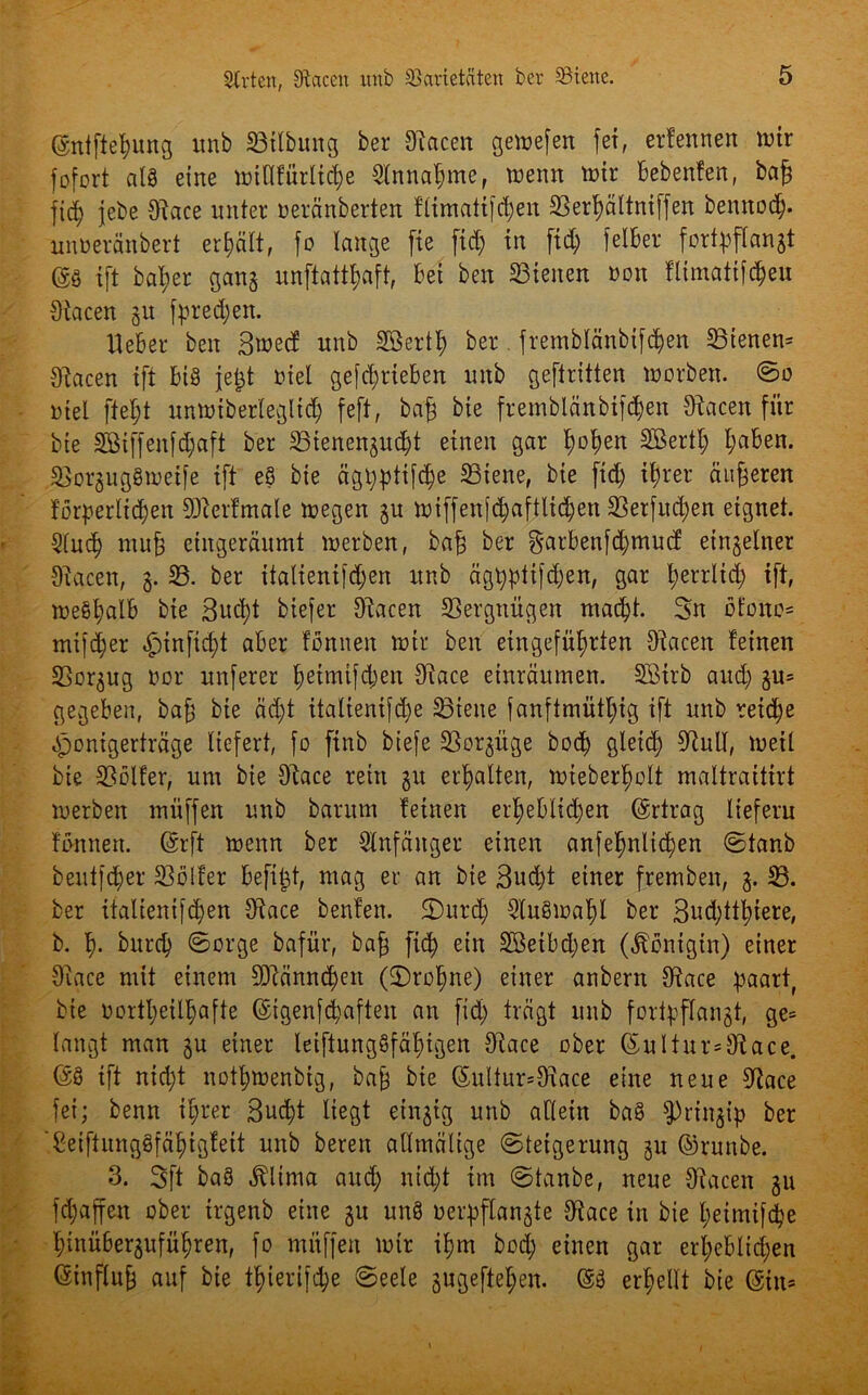 (Sntftehung unb 23ilbung ber Oiacen gemefen fei, erlennen mir fofort als eine miHfürliche Einnahme, memt mir bebenfen, bag fi<h jebe Otace unter neränberten fiimaitfd;en SSer^ättniffen bennod). unueranbert erhält, fo lange fte fid; in fid; felBer fortpflangt m ift bal;er gang unftattgaft, bei ben S3ienen »on flimatifcheu Oiacen 51t fpredjen. Heber ben Bmecf unb Söerth ber. fremblänbifchen 23tenen= Oiacen ift bis jegt biel getrieben unb geftritten morben. @0 öiel ftegt unmiber(egltd) feft, baß bie fremblänbifchen Oiacen für bie 3ötffenfd;aft ber SSienengud;t einen gar ^ot)en Sßertl; l;aben. OäorgugSmetfe ift eS bie äglppttfc^e SSiene, bie ftd) it)rer eiligeren förderlichen OJterfmale megen gu miffenfc^aftlic^en SSerfuc^en eignet. Sluch mug eingeräumt merben, bag ber S'Gt’benfdjmucf einzelner Oiacen, 3. 23. ber italienifdjen unb ägt)pttfd;en, gar gerrlid; ift, meShalb bie 3ud)t biefer Oiacen Vergnügen macht. Sn öfono= mifdjer «fpinfidjt aber fönnen mir ben eingeführten Oiacen feinen SBorgug bor unferer f)etmifd)en Oiace einräumen. SBirb aud; gu= gegeben, bag bie äd;t italientfdje Sßiene fanftmütgig ift unb reid;e Jfjonigerträge liefert, fo finb biefe SSorgüge hoch gleich ^ull, meil bie 23ölfer, um bie Oiace rein 31t erhalten, mtebergolt maltraitirt merben müffen unb barum feinen erheblichen (Ertrag liefern fönnen. (Erft menn ber Anfänger einen anfehnlichen ©taub beutfdjer 23ölfer befigt, mag er an bie Sucht einer fremben, 3. 23. ber italienifd)en Oiace benfen. 2)urd; OluSmagl ber 3ud;ttl;iere, b. h- burch ©orge bafür, bag fieg ein 2öetbd)en (Königin) einer Oiace mit einem Männchen (Drohne) einer anbern Oiace gaartf bie bortgeilgafte (Eigenfcgaften an fid; trägt unb fortgflangt, ge= langt man 3U einer leiftungSfägigen Oiace ober (Sultur=Oiace. (SS ift nicht nothmenbig, bag bie (Eu(tur=Olace eine neue Oiace fei; benn ihrer 3ud;t liegt ein3ig unb allein baS ^rii^ip ber '.SeiftungSfägigfeit unb beren allmälige Steigerung 3U ©runbe. 3. Sft baS «ftlirna auch nicht im ©taube, neue Oiacen gu fchaffen ober irgenb eine gu unS bergflangte Oiace in bie getmifche htnüBerguführen, fo müffen mir ihm bod; einen gar erheblichen (Einflug auf bie t.gierifche ©eele gugeftegen. (ES erhellt bie (Etu=