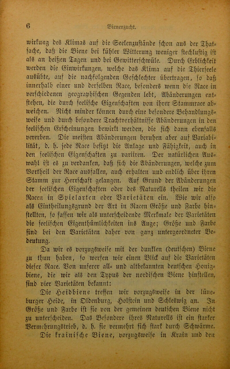 iDtrhmg beö ÄltmaS auf bte Seelen^uftänbe fcpon au 8 ber £(;at= fad;e, bafj bte Viene bet füllet* SBttterung weniger fteddufttg ift a(3 an betreu Sagen unb bet ©ewitferfchwüle. S)urd) @rblid)feit toerben bte ©inwtrfungen, welche baS Älima auf bte S^ierfeele auSübte, auf bte nad;folgenben ©efchlecbter übertragen, fo bafj innerhalb einer unb berfetben Vace, befonberS wenn bte SRace tu »erfd;iebenen geographifd;en ©egenbett lebt, Slbänberungen ent= ftel;en, bte burd) feelifd;e ($igenfd;aften »on ihrer Stammrace ab= weichen. S^tc^t mtnber fönnett burd; ettte befonbere Vehanb(nng3= weife unb burd; befonbere Srad;t»erhältniffe SIbänberungcn tu ben feelifd;en ©rfchetnungen bewirft werben, bte fid; bann ebenfalls? »ererben. 5)te metften Slbänberungen berufen aber auf Variabt= lität, b. h- febe OLice befipt bte Einlage unb ^ä^tgfett, auch tu ben fceltfd;en @igenfd;aften $u »arttrett. IDer natürlichen Slu8= wa^l ift e§ 31t »erbanfen, ba£ fid; bte Sibänberungen, welche ^um Vorteil ber Vace auSfaKen, auch erhalten unb enbltd) über ihren (Stamm jur ^errfd;aft gelangen. Stuf @runb ber Stbänberungen ber feelifd;en @igenfd;aften ober beS Naturells feilen wtr bte OZaceit in Spielart nt ober Varietäten ein. Söte wir alfo als (§intl;etlung§grunb ber Strt in Otacen @rofje unb frarbe 1)in= fteHten, fo faffeit wir als ttnterfd;eibenbe üfterfmale ber Varietäten bie feeltfd;en @tgenthümlid)tetten inS Singe; ©rbfje nttb §arbe finb bet ben Varietäten baf;er »01t ganj nntergeorbneter Ve= beutung. 5)a wir eS »orgngSweife mit ber bunflen (beutfd;en) Vielte gu thun Reihen, fo werfen wtr einen Vltcf auf bte Varietäten btefer Vace. Von nuferer ad= unb altbefannten beutfdjen £ontg= biene, bte wir als ben St;puS ber norbifdjett Viene htnfteHen, ftnb toter Varietäten befannt: S)te $eib biene treffen wir oorgugSwetfe ttt ber lüttes burger «fpetbe, in SDlbenburg, ^ölftcin unb Schleswig an. 3n ©reffe unb garbe ift fte toon ber gemeinen beutfd;en Vielte nid;t §u unterfd;ctben. Ü)a3 Vefonbere ihres Naturells ift ein ftarfer Vermehrungstrieb, b. h- fie vermehrt fid; ftarf burd; Schwärme. 2)te fratittfd;e Viene, uorgugöweife in ^ratit unb beit