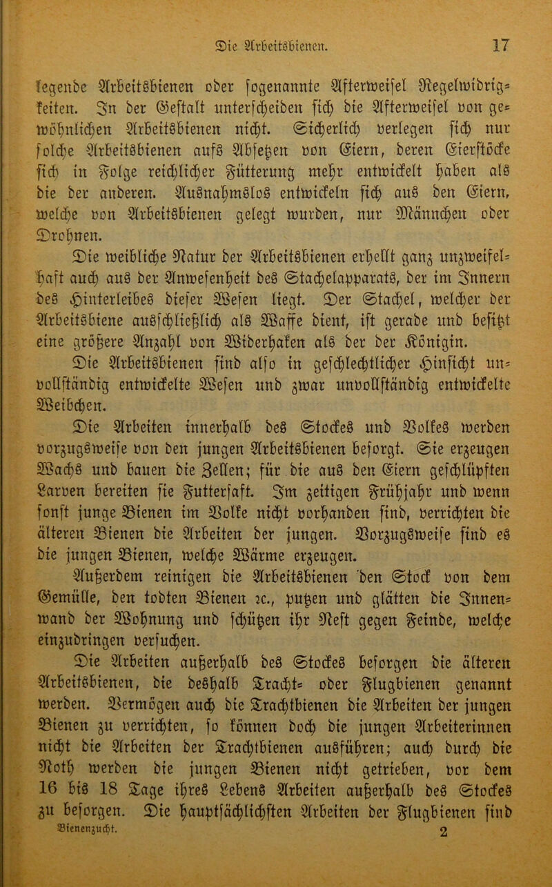 Tegenbc SlrbeitSbienen ober fogenamtte Slftertoeifel Olegelmibrig* fetten. Sn ber ©eftalt unterfdjetben fid) bte Slftertoeifet Don ge= tuobnlidjen 2lrBetf§btenen nidjt. ©idjerlid) oerlegen fid) nur fo!d;e Arbeitsbienen aufs Slbfefcen oott ©tern, beren ©ierftöde fid) in §olge retd)ltd;er Fütterung mef)r entttndelt Ijaben alö bte ber auberen. Ausnahmslos entmideln ficj) auS ben ©tent, ioeld)e oon Arbeitsbienen gelegt mürben, nur 9ftännd)eu ober 5)ro§nen. Sie meibltdje 9iafur ber Arbeitsbienen erljedt gang ungmetfel= $aft aud) auS ber Anme[enf)ett beS ©tadjelapparatS, ber int Sunern beS Hinterleibes btefer Sßefen liegt. 2)er ©tad)el, meiner ber Arbeitsbiene auSfc^lte^ltd^ als SBaffe bient, ift gerabe itnb befiel eine größere Angafd Don Sötberfjafen alö ber ber Königin. 2)ie Arbeitsbienen ftnb alfo tu gefc^Iecf)ttid;er £)infid)t un= Doüftänbig entnaicfelte Sßefen itnb gmar unDoöftänbtg entmidelte Sßetbdjen. 2)te Arbeiten innerhalb beS ©todeS unb SSolfeS merben DorgugSmetfe Don ben jungen Arbeitsbienen beforgt. ©ie erzeugen 2ßad)8 unb Bauen bie Seäen; für bte auS ben ©tent gefdbln^ften Saroen Bereiten fte ^utterfaft. 3m gettigen grüf)jafjr unb menn fonft junge 23ienen im SSolfe nid)t oorljanben ftnb, oerricfyten bie älteren dienen bie Arbeiten ber jungen. üßorgugSmetfe ftnb eS bie jungen 23tenen, ft>eld)e Söärme ergeugen. Aufjerbem reinigen bie Arbeitsbienen ben ©tod Don bem ©emitlle, ben tobten dienen :c., pu£en unb glätten bte 3nnen= manb ber SBo^nung unb fd)ü£en it;r 9left gegen ^etnbe, toeld;e eingubringen oerjudjen. £>te Arbeiten außerhalb beS ©todeS Bejorgen bie älteren Arbeitsbienen, bie beS^alb £ra$t= ober ^lugbtenen genannt toerben. Vermögen auch bte Srad)tbienen bte Arbeiten ber jungen Sßtenen gtt oerricfyten, fo fonnen bod) bie jungen Arbeiterinnen nid)t bie Arbeiten ber Srad;tbiene:t auSfu^ren; aud) burcb bie 9tot£) rnerben bie jungen S3ienen nid)t getrieben, Dor bem 16 bis 18 Sage it;reS SebenS Arbeiten außerhalb beS ©todeS gu bejorgen. üDie ^au^tfäd>lid)ften Arbeiten ber glugbienen finb Stenenjucfyt. 2