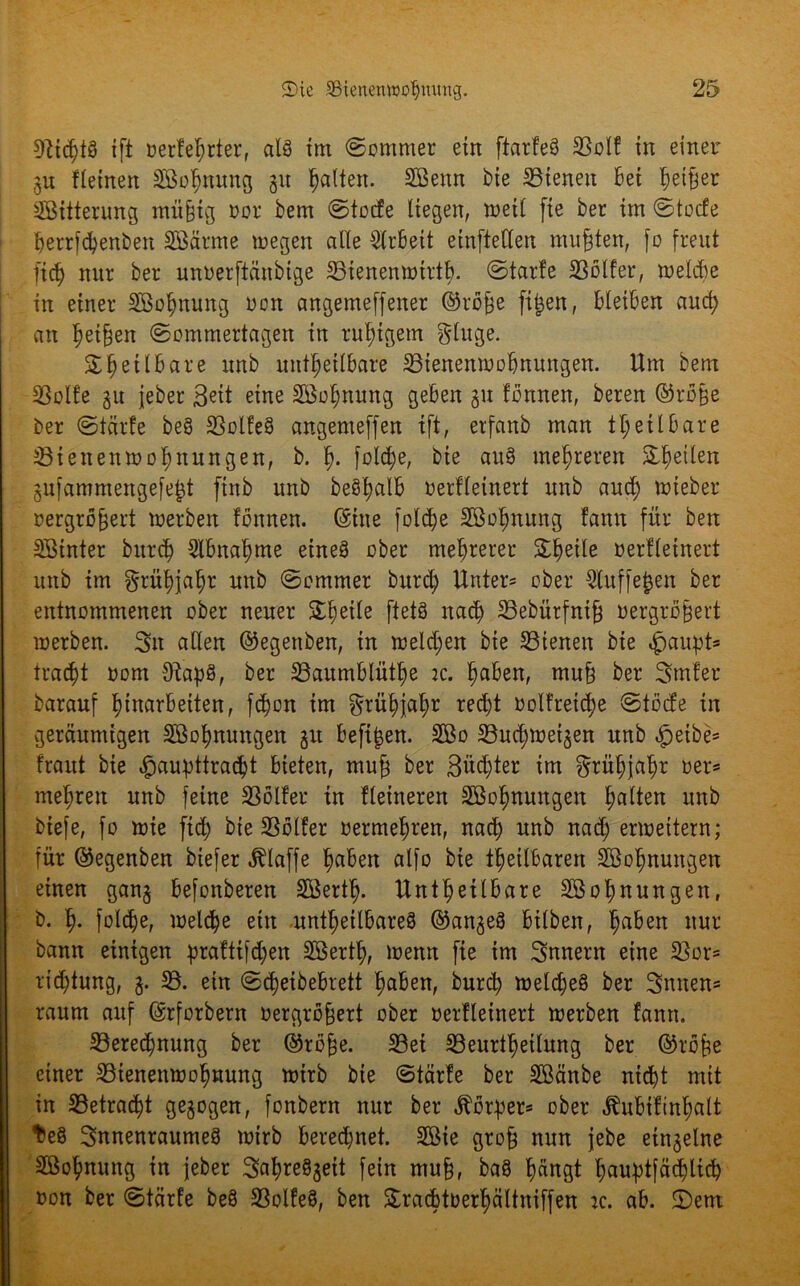 «fließt^ ift verteßrter, als tm «Sommer ein ftarteö 23olt in einer gu flehten SBoßnung git galten. SBenn bie 23tenett Bet ßetßer SBitterung müßig oor bem Stocte liegen, tvetl fie ber tm Stocte ßerrfbßenben Sßärrne wegen alle Arbeit etnftcUen mußten, fo freut ließ nur ber unverftänbige 33tenemvtrtß. Starte 23ölfer, tvelcße tu einer SBoßnung von angemeffetter ©rbße fißen, Bleiben auch an Reißen Sommertagen in rußigem gluge. % ß eil bare unb unheilbare 23iettemvoßnungen. Um bem SSolfe gu jeber eine Söoßnung geben gu tonnen, bereu ©rbße ber Starte be§ 23olte§ angemeffen ift, erfanb man tß eil bare 23iettentvoßnungen, b. ß. folcße, bie au§ mehreren feilen gufammettgefeßt finb unb beSßalb verfletnert unb aucß tvieber vergrößert werben tonnen, ©ine folcße SBoßnung tarnt für ben Sötnter burcß 2lbnaßme eines ober mehrerer Steile verfletnert unb im grüßjaßr unb Sommer burd; Unter* ober ^luffeßen ber entnommenen ober neuer £ßetle ftetS ttacß 23ebürfniß vergrößert werben. 3n allen ©egenben, in weldjen bie 23tenen bie «jpaupt* tratet vom 9?ap§, ber 23aumblütße :c. ßaben, muß ber 3mfer barauf Einarbeiten, fcßon im grüßjaßr red;t volfretcße Stocte in geräumigen SBoßnungen gu befißen. 2Bo 23ucßwetgen unb «fpetbe* traut bie »jpaubttraißt bieten, muß ber ßüdjter im ^ritßjaßr ver* meßreu unb feine SSölter in fletneren SBoßnungen ßalten unb biefe, fo wie fid; bte 23blfer vermeßren, nacß unb nad; erweitern; für ©egenben btefer klaffe ßaben alfo bie tßetlbaren Söoßnungen einen gang befonberen SBertß. Untßetlbare Sßoßnungen, b. ß. folcße, tvelcße ein untßeilbareö ©angeS bilben, ßaben nur bann einigen ßraftifdjen Söertß, lvenn fte im Innern eine $or= ricßtung, g. 23. ein S(ßeibebrett ßaben, burd; welcßeS ber Snnen* raum auf ©rforbern vergrößert ober vertleinert werben fann. 23ered)nung ber ©rbße. 23et 23eurtßeilung ber ©röße einer 23tenenwoßnung wirb bie Starte ber Sßänbe nicßt mit in 23etratßt gegogen, fonbern nur ber «ftbrßer* ober «ftubifinßalt teö SnnenraumeS tvtrb beredjnet. 2Bte groß nun jebe eingelne Sßoßnung in jeber SaßreSgeit fein muß, baS ßängt ßaußtfäcßlicß von ber Starte beö 23olfe$, ben &racßtverßältniffen tc. ab. £)em