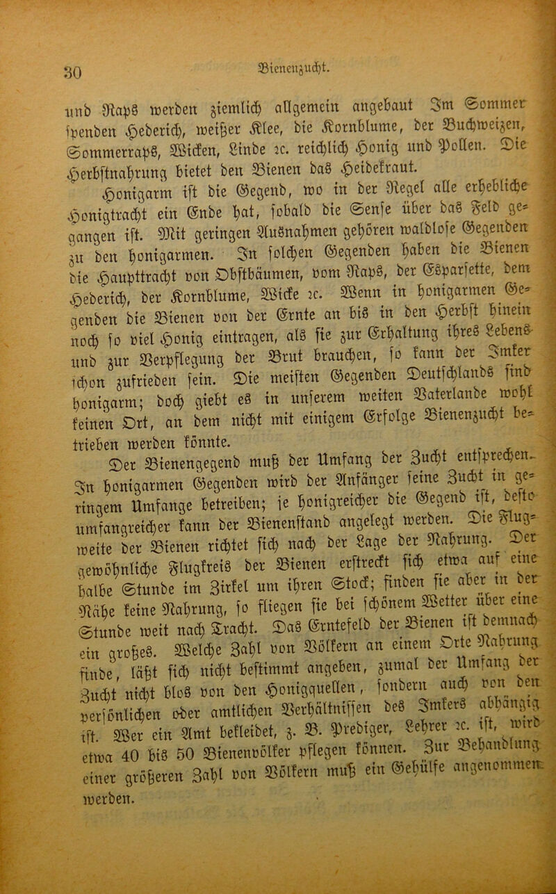 unb Jftapä werben giemlidj allgemein angebaut 3m 'Sommer ■ fpenben gebend), meiner $lee, bie Kornblume, ber tBwbwei^en, Sommerraps, Men, Sinbe je. reidjtid) £onig unb Rollen. Sie bperbftnafmmg bietet ben SÖienen baö ^eibetvaut. ^»onigarm ift bie ©egeub, wo in ber Siegel alle erhebliche ajonigtvadjt ein ©nbe bat, fobalb bie ©enfe über baS Selb ge= gangen ift. SDbit geringen Ausnahmen gehören malblofe ©egenbeit ;u ben ^umgarnen. 3n folgen ©egenben ^aben bie Sienen bie ,öaupttrad)t non Obftbäumen, Pom 5RapS, ber ©Sparjette, bem böebertd), ber Äornblume, Sßtcfe je. Senn in bonigarmen ©e» genben bie Stenen non ber ©rate an bis in ben -Öerbft hinein na* fo niel .ponig eintragen, als fie jur ©rbaltung ihres i'etenc unb gut SBerpftegung ber »tut braunen, fo fann. ber Sinter (Aon pfrieben fein. Sie meiften ©egenben Seutf^lanbS ftnb bonigarm; boc£) giebt eS in unferem wetten »atetlanbe wobt feinen Ort, an bem nid)t mit einigem ©rfolge Stenenjndjt e» trieben werben fönnte. Ser »ienengegenb mufj ber Umfang bet Such* ent)pred)en- 3u bonigarmen ©egenben wirb ber SInfänger ietne Sucht in ge= ringem Umfange betreiben; je bonigreicbet bie ©egenb t|t, beffo umfangreicher fann bet »ienenftanb angelegt werben. Sie Slug» weite ber SBienen richtet fid) nad) ber Sage bet fljabrung. Set gewöbnlid)c glugfteiS ber Sienen erftrerft fi<b etwa auf eine halbe ©tunbe im 3ttfel um ihren ©tot!; rmben fte aber m ber SRcihe feine SRabrung, fo fliegen fie bei febonem Setter über ein ©tunbe weit nad) Stacht. SaS ©rntefelb ber ffiienen ift bemnatb ein grobes. Selche Sabl «on »ölfern an einem Orte »abnmg finbe, läft fid) nid)t beftimmt angeben, gumal ber Umfang ber Sucht nicht bloS non ben £onigquetten, fonbern and) non ben »erfönlichen ober amtlid,en SerWltniffen beS SmferS abbangig ift. Ser ein Slmt befleibet, j. 8. frebiger, Sebrer :c ft, wirb etwa 40 bis 50 Sienennölfer pflegen fönnen. Sur oebaiulitng einer gröberen Saht »on »ölfern muff ein @el)ülfe angenommen. werben.