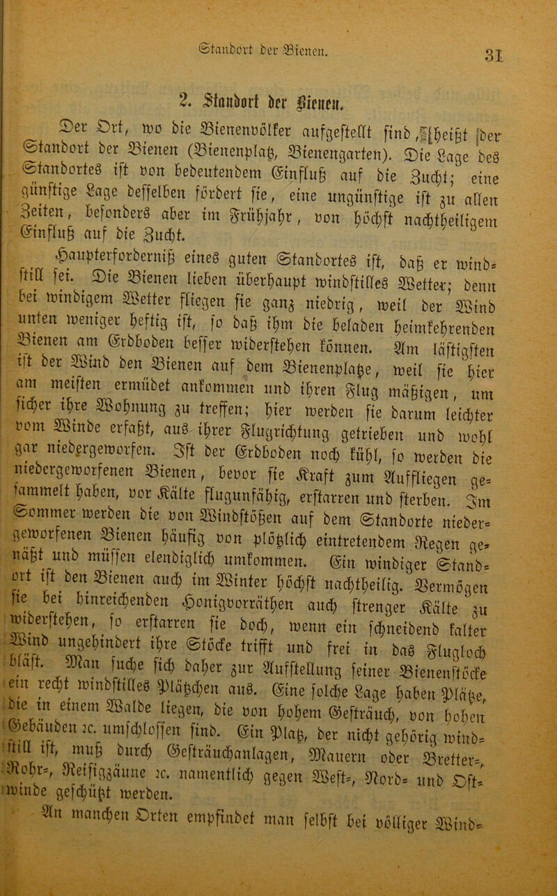 ©tcmbovt ber ^Bienen. 2. «Stanbort ber hinten. Ser Ort, wo bie SBienennöIfer aufgeftellt finb Jffcei&t Iber ©ttmbovt ber dienen (Sienenplaf), Sienengarten). Sie Sage beä ©fanberteS ift »on Bebeutenbem @infftt§ auf bie 3ud;t; eine günftige Sage beffelBen ferberi fie, eine ungünftige ift m atlen Seiten, BefonberS aber im Svü^ja^r, »on Bö# na^tbetligem @mflu§ auf bie 3ud)t. £aupterforberni& eines guten ©tanborfe« ift, ba§ er winb. fttd fei. Sie ©tenen lieben üBerBaupt winbftilleS SBetter; bemt bei irinbigcm SBefter fliegen fie gang niebrig, weil bet SBinb unten weniger ftefüg ift fo ba§ i^m bie Beloben BeimfeBrenben iöienen am (Srbboben beffer WiberfteBen föniten. Sim läftigften i|t ber SBinb ben Sieneit auf bern SSienenptatje, weil fie Bier am weiften ermübet anfommen unb iBren ging mä§igen, um 1tq)et ipre SBofjmmg 31t treffen; frier merben fte barum leichter Bom SBinbe erfaßt, au« iBrer glugridjtung getrieben unb woBf gar mebergewotfen. 3ft bet ©rbboben nod>' Fi# fo werben bie niebcrgewfltfenen ©ienen, Benot fie Äraft gum Sluffliegen ge. tammett Baben, uor .Seilte flugunfäBig, erftarren unb fterBen. 3m isommet werben bie non SBinbftöjjen auf bem ©tanborte nteber. geworfenen ©ienen Bäufig non p## eintreienbem Segen ge. nagt unb muffen elenbiglirB umfomnien. @tn winbiger ©tanb. ort ift ben Bienen auiB im Sßinter Bö# nacBtBeitig. Vermögen ..6“ Biitretdjenben ^onignorrätBen and; ftrenger Sälte nt WiberfteBen, fo erftarren fie boiB, wenn ein fc^neibenb Falter SBinb uugeBmbert iBre ©töcFe trifft unb frei in baS gluglod, blaft. Jüian fudfje ficB baBer gut Stuffteflung feiner Bienenftöcfe em recBt wmbftiQeä 9>lä^eu au8. (Sine folcbe Sage Baben Page, bie tu einem SBalbe liegen, bie non BoBem ©efträutB, non BoBen feeBauben re umfbBloffen finb. ®n SMag, ber m# gehörig wi„b= f ,* “1^ butd> ©eftraucBanlagen, SKauern ober Bretter. ■JioBr=, 9t etfiggaune je. namentlid) gegen SBeff., 9?otb= unb Oft. lutnbe gefctmfri merben. Sin mantBen Orten empfinbet man felBft Bei rolliger SBinb.