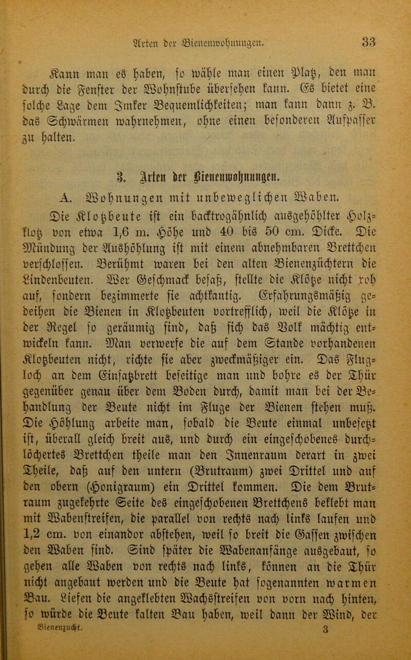 Äann man e§ ^aben, fo wähle man einen pa£, ben man burd) bte genfter ber SBohnftube überfein fann. @8 bietet eine fold;e Sage bem Smfer 23equemltd;fetten; man fann bann g. 58. baS ©d)Wärmen wahrnehmen, ohne einen befonberen Slufpaffer gu galten. 3. Itten bei* gicnemuoljnniigen. A. SBobnungen mit unbeWeglteben Sßaben. ©ie Älopeute tft ein badtrogäfmlid; auSgehöhlter §olg= Hot; non etma 1,6 m. »pöfje nnb 40 bis 50 cm. ©id’e. ©ie 9Jtüubung bet 5fu8|b^tung ift mit einem abnehmbaren 25rettd;en oerfchloffen. ^Berühmt waren bei ben alten 5Bienengüchtern bie Sinbenbeuten. SBet ©efdjmacf befa£, ftettte bie ^löt^e nicht rof; auf, fonbern begimmerte fie ad;tfantig. (SrfaJrungSmäfjtg ge= beiden bie dienen in Älotjbeuten uortrefflich, weil bie Älö&e in ber Sieget fo geräumig finb, ba§ fid; baS Sßolf mächtig ent* wicfeln fann. Sftan oerwerfe bie auf bem ©taube oorfjanbenen $lo{3beuten nicht, richte fie aber gweefmäftger ein. ©aS ging* loch bem ©infafcbrett befeitige man unb bohre e§ ber Shür gegenüber genau über bem 23oben burd;, bamit man bei ber5Be* hanblung ber 5Beute nicht tm ginge ber dienen flehen muf. ©ie «fpofdung arbeite man, fobalb bie 23eute einmal unbefefct ift, überall gleich breit artS, unb burd; ein etngefd;obeneS burd;= löcherteS 5Brettd;en theile man ben Snnenraum Derart in gwei Scheite, ba£ auf ben untern (SBrutraum) gwei ©rittet unb auf ben obern ($onigraum) ein SDrittel fommen. ©ie bem SBrut* raum gugefehrte ©eite beS eingefchobenen 5Brettchen8 beliebt man mit üBabenftreifen, bie parallel oon rechts nach linfS laufen unb 1,2 cm. non etnanbor abftefjen, weil fo breit bie ©affen gwifeben ben Sßaben finb. ©inb fpäter bie Sßabenanfänge auögebaut, fo gehen alle Sßaben oon rechts nach ltnfS, fbnnen an bie Ühür nicht angebaut werben unb bie 33eute h<*t fogenannten warmen 33au. Siefen bie angeflebten 2Bad;$ftreifen 001t oorn nad; hinten, fo würbe bie S3cute falten 2?au haben, weil bann ber SBinb, ber Sienetijudjt. 3