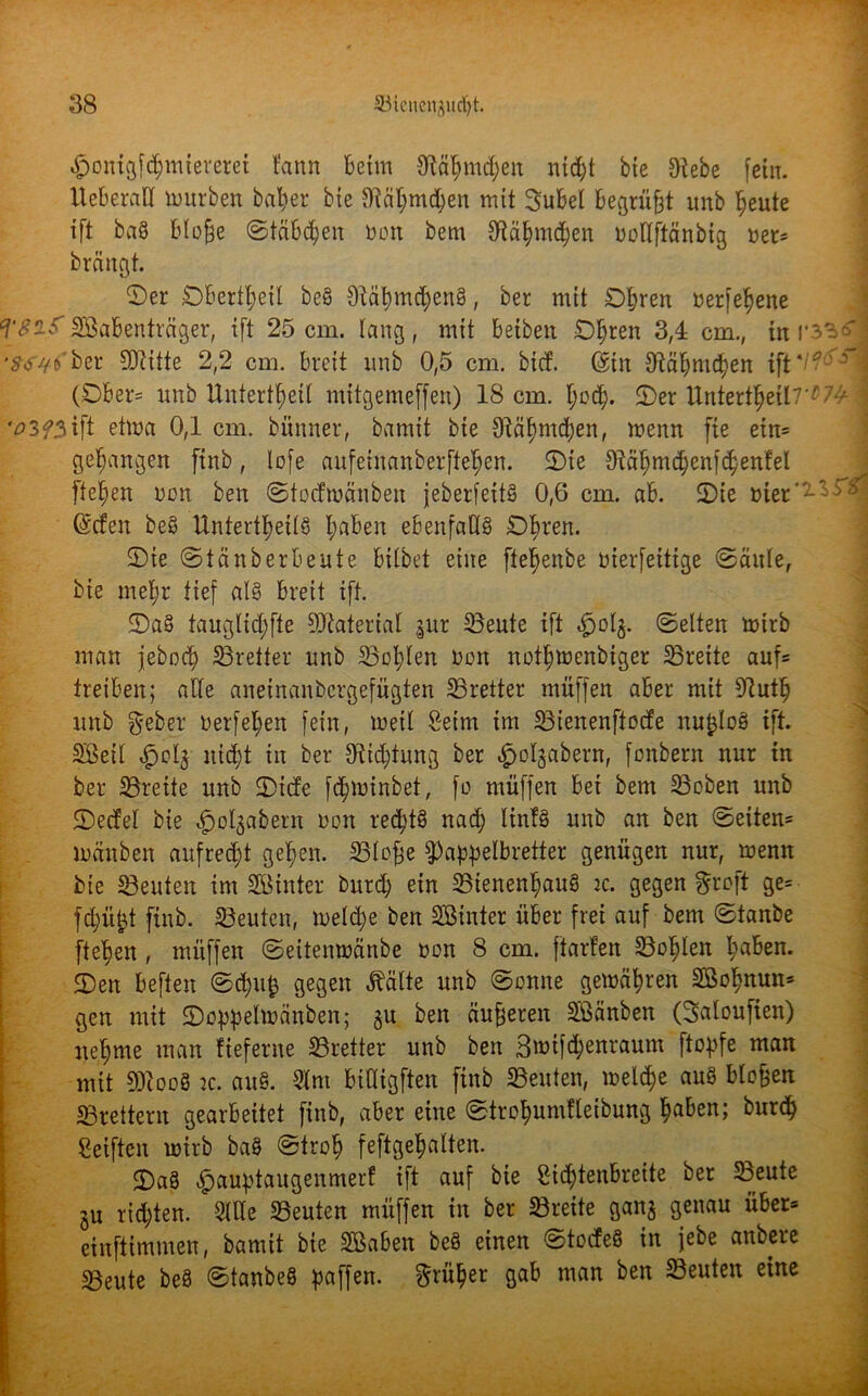 ^ontgf^mtcrcret tann beim Stäbmd;en nicht bie Siebe fein. UeberaU würben baber bte Stcil;md;en mit Subei begrübt unb beute ift baS bloße ©täbd)en oon bem Släbmdjen rmllftänbig »er* brängt. ©er Oberteil beS SlätnndjenS, ber mit Obren uerfebene TSif Sabenträger, ift 25cm. lang, mit beibett Obren 3,4 cm., mr3^o '^//(fber Sftitte 2,2 cm. breit unb 0,5 cm. bicf. (Sin SMbmcben ift */?©*! (Ober» unb Untertbeil mttgemeffen) 18 cm. ©er Untertbeil7*W J '#3f3ift etma 0,1 cm. bünner, bamit bie Siäbnicben, menn fte etn» gehangen ftnb, lofe aufeinanberfteben. ©te Stäbmcbenfcbenfel fteben non ben ©todmänben jeberfeitS 0,6 cm. ab. ©te üier'^^j ©den beS Unterteils l;fl^en ebenfalls Obren. ©ie ©tänb er beute bilbet eine ftebenbe »ierfeitige ©ättle, bie mehr tief als breit ift. ©aS tauglid;fte SJiaterial |ur SBeute ift ^ol§. ©eiten mtrb man jebocb Bretter unb Bob^ft non notbmenbiger Breite auf» treiben; alle aneinanbcrgefügten Bretter muffen aber mit Slutb unb $eber uerfeben fein, metl Setm im Bteitenftode ttu^loS ift. Seil ^»clj nicht in ber Sltdjiung ber ^olgabern, fonbern nur in ber Breite unb ©icfe fcbminbet, fo muffen bei bem Beben unb ©edel bie ^olgabern non rechts nad; linfS unb an ben ©etten» mänben aufrecht geben. Blofje Wandbretter genügen nur, menn bte Beuten im Sinter burd; ein Bienenhaus ic. gegen groft ge= fd;üfct ftnb. Beuten, meldje ben Sinter über frei auf bem ©tanbe fteben , mitffen ©eitenmänbe non 8 cm. ftarten Bohlen l;^n. ©en beften ©d;u£ gegen ^älte unb ©onne gemäbren Sobnun» ßen mit ©oweltoanben; §u ben äußeren Sänben (Saloufien) nehme man fieferne Bretter unb ben 3tt>ifd>enraum ftopfe man mit 90c ooS ic. auS. 2fnt biüigften ftnb Beuten, melcbe auS blo&en Brettern gearbeitet ftnb, aber eine ©trcbumfleibung höben; burdj Seiften mirb baS ©trob feftgebalten. ©aS $auptaugenmerf ift auf bte Sid;tenbreite ber Beute 3u richten. Sille Beuten mitffen in ber Breite ganj genau über» einftimmen, bamit bie Saben beS einen ©todeS in jebe anbere Beute beS ©tanbeS gaffen, früher gab man ben Beuten eine